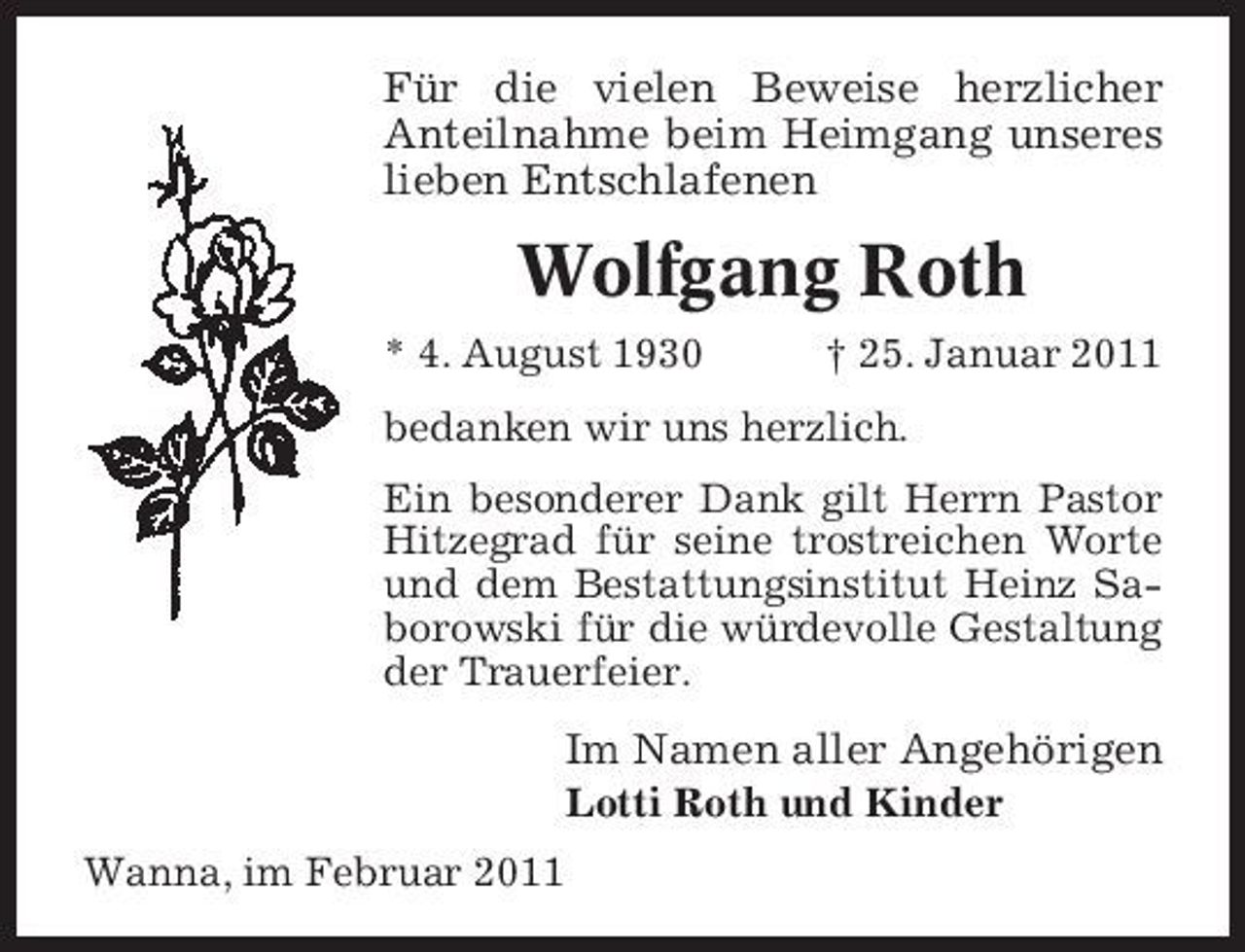 <p>Für die vielen Beweise herzlicher Anteilnahme beim Heimgang unseres lieben Entschlafenen</p><p>Wolfgang Roth<br />* 4. August 1930 † 25. Januar 2011 bedanken wir uns herzlich. Ein besonderer Dank gilt Herrn Pastor Hitzegrad für seine trostreichen Worte und dem Bestattungsinstitut Heinz Saborowski für die würdevolle Gestaltung der Trauerfeier.</p><p>Im Namen aller Angehörigen<br />Lotti Roth und Kinder Wanna, im Februar 2011</p>
