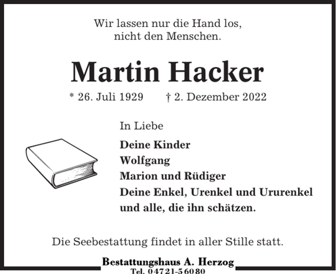 <p>Wir lassen nur die Hand los,<br />nicht den Menschen.</p><p>Martin Hacker<br />* 26. Juli 1929</p><p>† 2. Dezember 2022</p><p>In Liebe<br />Deine Kinder<br />Wolfgang<br />Marion und Rüdiger<br />Deine Enkel, Urenkel und Ururenkel<br />und alle, die ihn schätzen.<br />Die Seebestattung findet in aller Stille statt.</p>