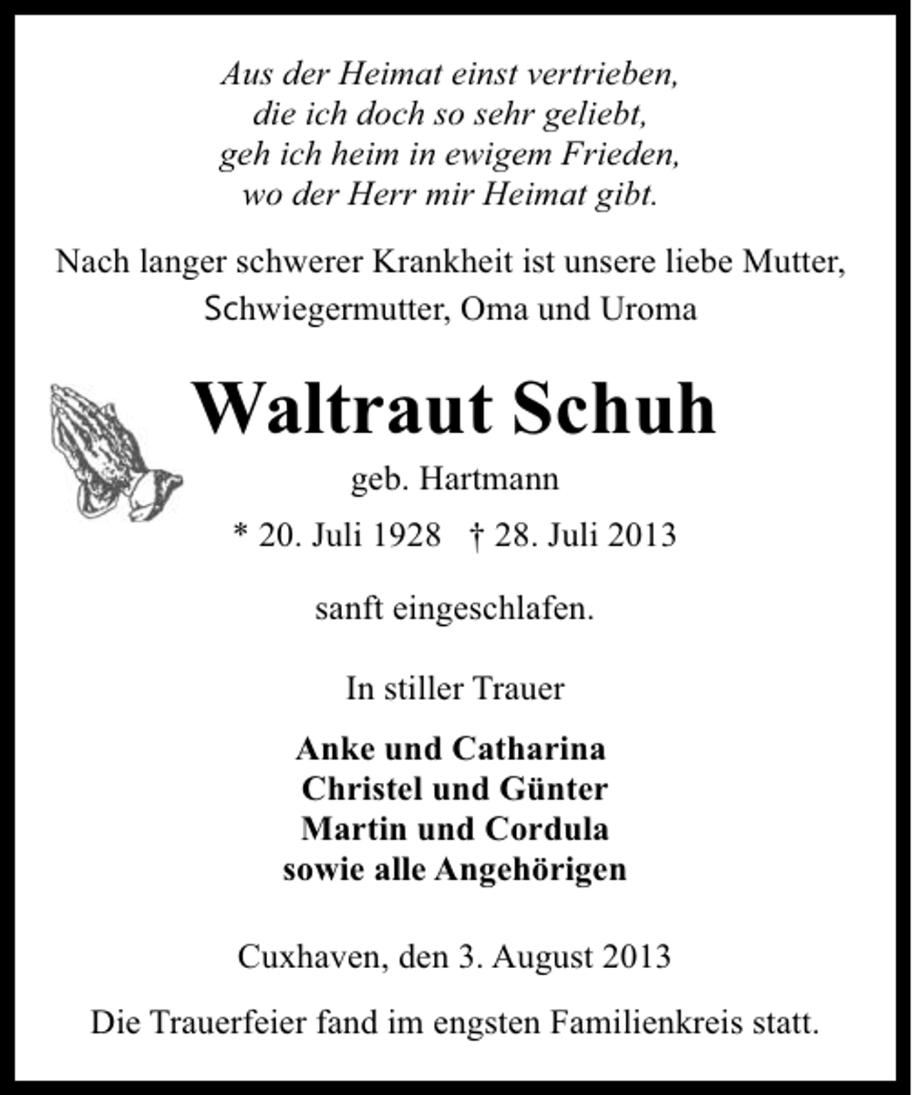 <p>Aus der Heimat einst vertrieben,<br />die ich doch so sehr geliebt,<br />geh ich heim in ewigem Frieden,<br />wo der Herr mir Heimat gibt.<br />Nach langer schwerer Krankheit ist unsere liebe Mutter,<br />Schwiegermutter, Oma und Uroma</p><p>Waltraut Schuh<br />geb. Hartmann</p><p>* 20. Juli 1928 † 28. Juli 2013<br />sanft eingeschlafen.<br />In stiller Trauer<br />Anke und Catharina<br />Christel und Günter<br />Martin und Cordula<br />sowie alle Angehörigen<br />Cuxhaven, den 3. August 2013<br />Die Trauerfeier fand im engsten Familienkreis statt.</p>
