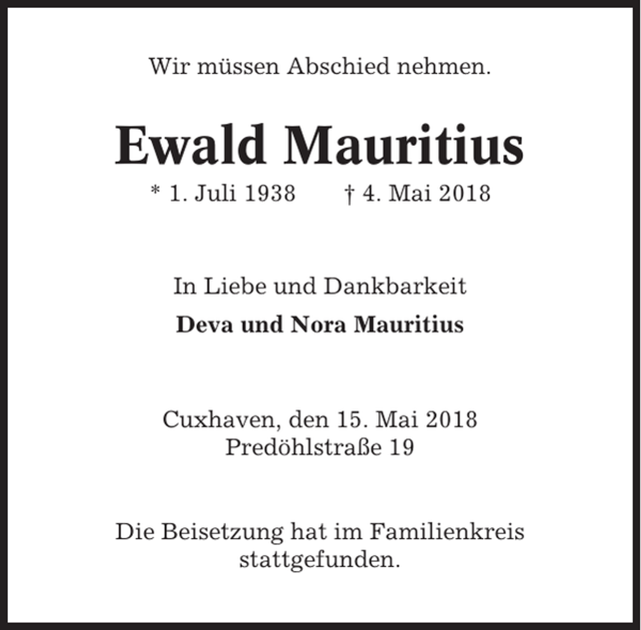<p>Wir müssen Abschied nehmen.</p><p>Ewald Mauritius<br />* 1. Juli 1938</p><p>† 4. Mai 2018</p><p>In Liebe und Dankbarkeit<br />Deva und Nora Mauritius</p><p>Cuxhaven, den 15. Mai 2018<br />Predöhlstraße 19</p><p>Die Beisetzung hat im Familienkreis<br />stattgefunden.</p>