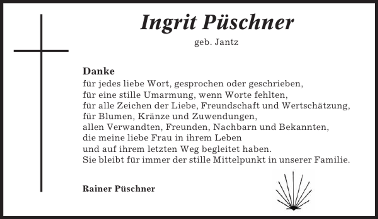 <p>Ingrit Püschner<br />geb. Jantz</p><p>Danke<br />für jedes liebe Wort, gesprochen oder geschrieben,<br />für eine stille Umarmung, wenn Worte fehlten,<br />für alle Zeichen der Liebe, Freundschaft und Wertschätzung,<br />für Blumen, Kränze und Zuwendungen,<br />allen Verwandten, Freunden, Nachbarn und Bekannten,<br />die meine liebe Frau in ihrem Leben<br />und auf ihrem letzten Weg begleitet haben.<br />Sie bleibt für immer der stille Mittelpunkt in unserer Familie.<br />Rainer Püschner</p>