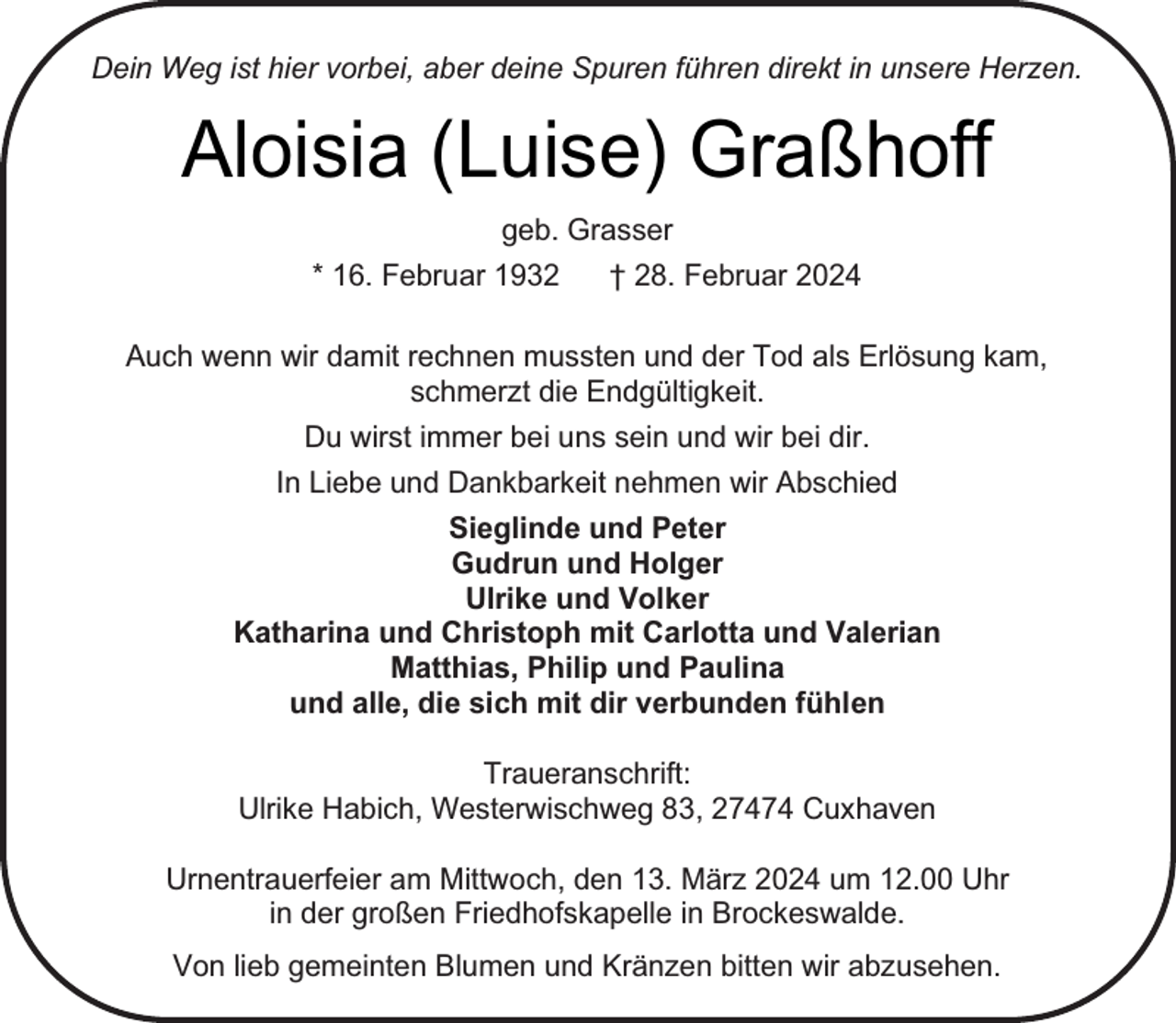 <p>Dein Weg ist hier vorbei, aber deine Spuren führen direkt in unsere Herzen.</p><p>Aloisia (Luise) Graßhoff<br />geb. Grasser<br />* 16. Februar 1932<br />† 28. Februar 2024<br />Auch wenn wir damit rechnen mussten und der Tod als Erlösung kam,<br />schmerzt die Endgültigkeit.<br />Du wirst immer bei uns sein und wir bei dir.<br />In Liebe und Dankbarkeit nehmen wir Abschied<br />Sieglinde und Peter<br />Gudrun und Holger<br />Ulrike und Volker<br />Katharina und Christoph mit Carlotta und Valerian<br />Matthias, Philip und Paulina<br />und alle, die sich mit dir verbunden fühlen<br />Traueranschrift:<br />Ulrike Habich, Westerwischweg 83, 27474 Cuxhaven<br />Urnentrauerfeier am Mittwoch, den 13. März 2024 um 12.00 Uhr<br />in der großen Friedhofskapelle in Brockeswalde.<br />Von lieb gemeinten Blumen und Kränzen bitten wir abzusehen.</p>