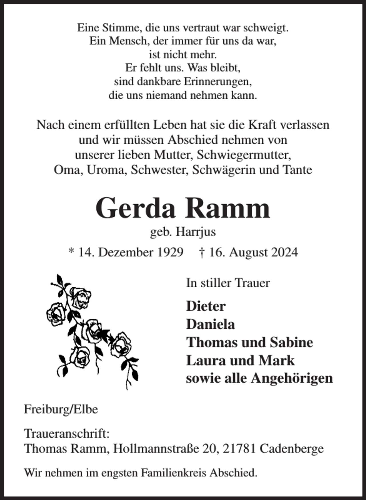 <p>Eine Stimme, die uns vertraut war schweigt.<br />Ein Mensch, der immer für uns da war,<br />ist nicht mehr.<br />Er fehlt uns. Was bleibt,<br />sind dankbare Erinnerungen,<br />die uns niemand nehmen kann.</p>
<p>Nach einem erfüllten Leben hat sie die Kraft verlassen<br />und wir müssen Abschied nehmen von<br />unserer lieben Mutter, Schwiegermutter,<br />Oma, Uroma, Schwester, Schwägerin und Tante</p>
<p>Gerda Ramm</p>
<p>geb. Harrjus<br />* 14. Dezember 1929 † 16. August 2024<br />In stiller Trauer</p>
<p>Dieter<br />Daniela<br />Thomas und Sabine<br />Laura und Mark<br />sowie alle Angehörigen<br />Freiburg/Elbe<br />Traueranschrift:<br />Thomas Ramm, Hollmannstraße 20, 21781 Cadenberge<br />Wir nehmen im engsten Familienkreis Abschied.</p>