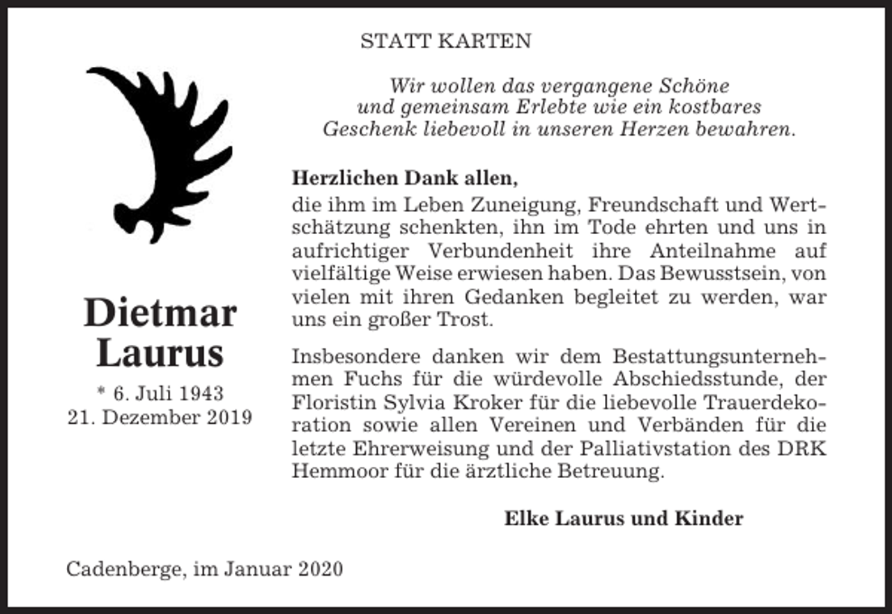 <p>STATT KARTEN<br />Wir wollen das vergangene Schöne<br />und gemeinsam Erlebte wie ein kostbares<br />Geschenk liebevoll in unseren Herzen bewahren.</p><p>Dietmar<br />Laurus<br />* 6. Juli 1943<br />21. Dezember 2019</p><p>Herzlichen Dank allen,<br />die ihm im Leben Zuneigung, Freundschaft und Wertschätzung schenkten, ihn im Tode ehrten und uns in<br />aufrichtiger Verbundenheit ihre Anteilnahme auf<br />vielfältige Weise erwiesen haben. Das Bewusstsein, von<br />vielen mit ihren Gedanken begleitet zu werden, war<br />uns ein großer Trost.<br />Insbesondere danken wir dem Bestattungsunternehmen Fuchs für die würdevolle Abschiedsstunde, der<br />Floristin Sylvia Kroker für die liebevolle Trauerdekoration sowie allen Vereinen und Verbänden für die<br />letzte Ehrerweisung und der Palliativstation des DRK<br />Hemmoor für die ärztliche Betreuung.<br />Elke Laurus und Kinder</p><p>Cadenberge, im Januar 2020</p>