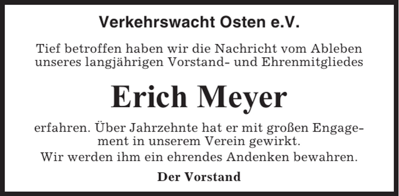 <p>Verkehrswacht Osten e.V.<br />Tief betroffen haben wir die Nachricht vom Ableben<br />unseres langjährigen Vorstand- und Ehrenmitgliedes</p><p>Erich Meyer<br />erfahren. Über Jahrzehnte hat er mit großen Engagement in unserem Verein gewirkt.<br />Wir werden ihm ein ehrendes Andenken bewahren.<br />Der Vorstand</p>