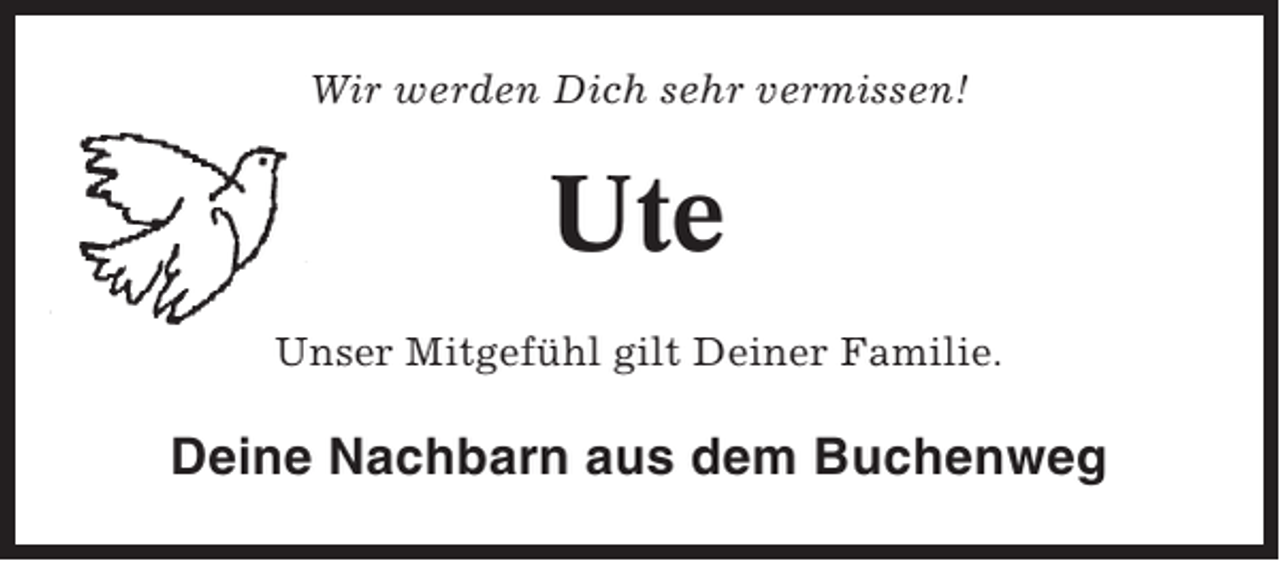 <p>Wir werden Dich sehr vermissen!</p><p>Ute<br />Unser Mitgefühl gilt Deiner Familie.</p><p>Deine Nachbarn aus dem Buchenweg</p>