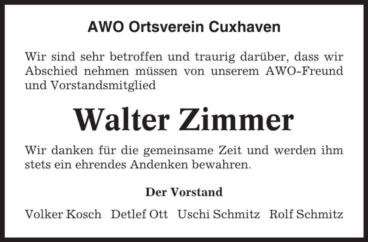 <p>AWO Ortsverein Cuxhaven<br />Wir sind sehr betroffen und traurig darüber, dass wir<br />Abschied nehmen müssen von unserem AWO-Freund<br />und Vorstandsmitglied</p><p>Walter Zimmer<br />Wir danken für die gemeinsame Zeit und werden ihm<br />stets ein ehrendes Andenken bewahren.<br />Der Vorstand<br />Volker Kosch Detlef Ott Uschi Schmitz Rolf Schmitz</p>