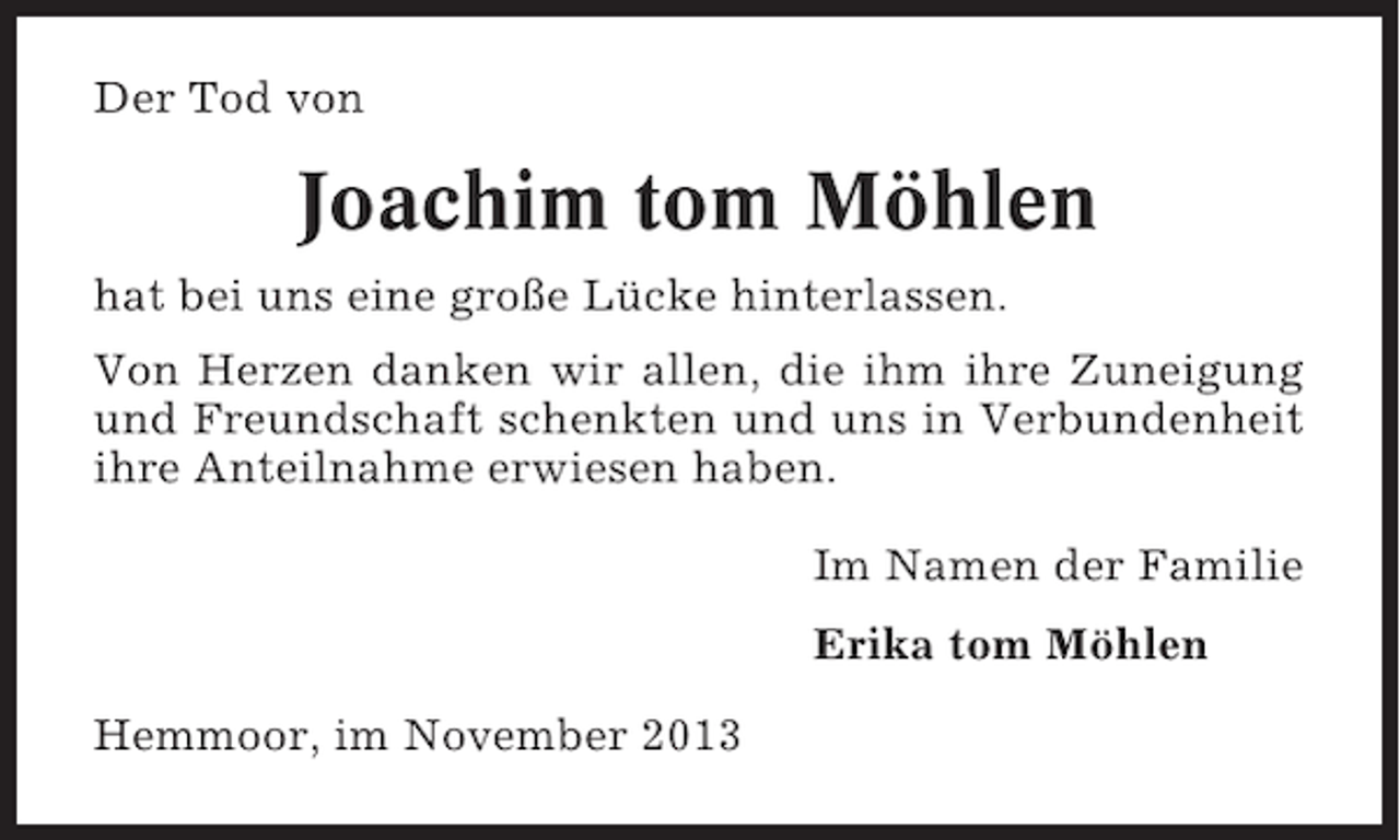 <p>Der Tod von</p><p>Joachim tom Möhlen<br />hat bei uns eine große Lücke hinterlassen.<br />Von Herzen danken wir allen, die ihm ihre Zuneigung<br />und Freundschaft schenkten und uns in Verbundenheit<br />ihre Anteilnahme erwiesen haben.<br />Im Namen der Familie<br />Erika tom Möhlen<br />Hemmoor, im November 2013</p>