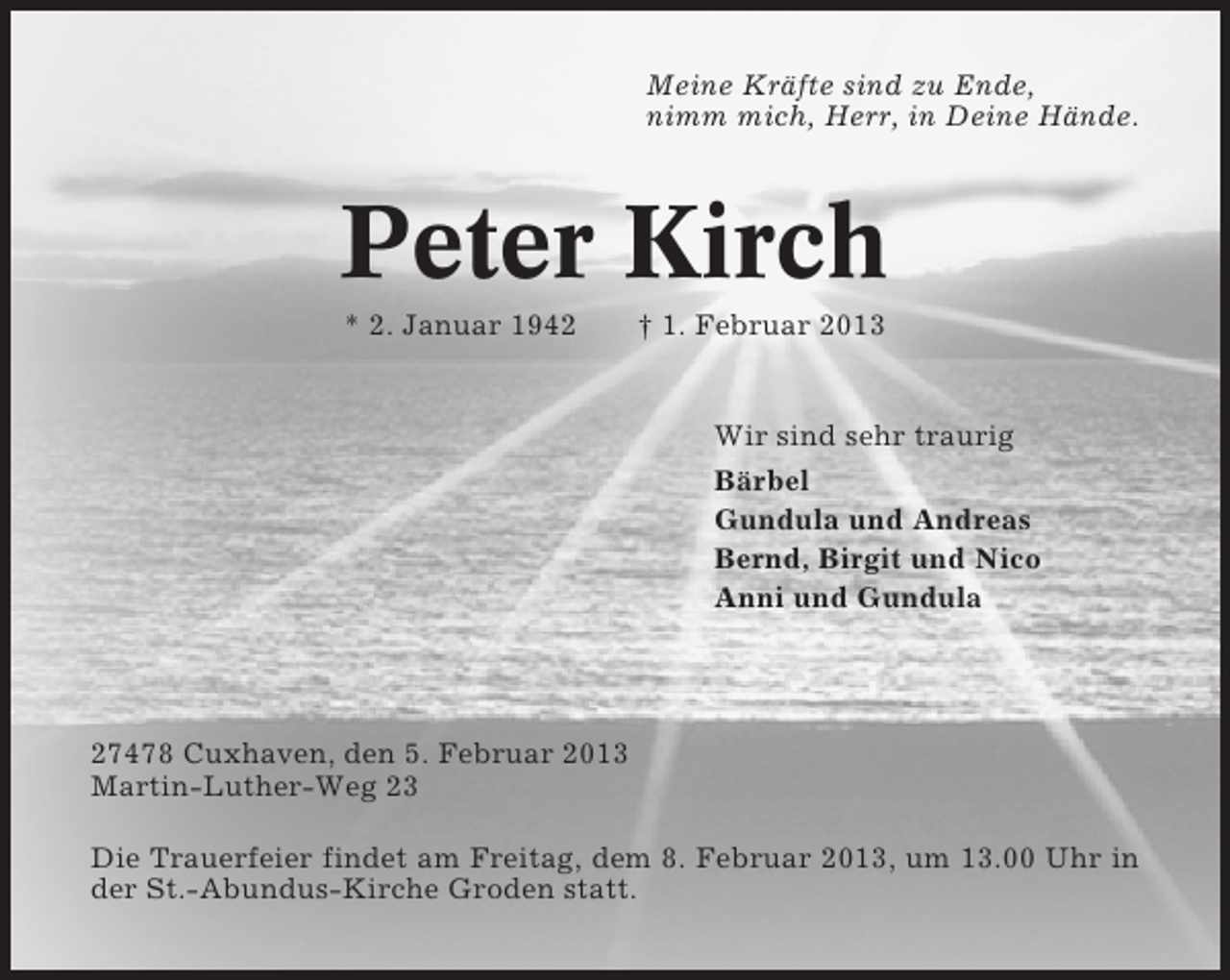 <p>Meine Kräfte sind zu Ende,<br />nimm mich, Herr, in Deine Hände.</p><p>Peter Kirch<br />* 2. Januar 1942</p><p>† 1. Februar 2013</p><p>Wir sind sehr traurig<br />Bärbel<br />Gundula und Andreas<br />Bernd, Birgit und Nico<br />Anni und Gundula</p><p>27478 Cuxhaven, den 5. Februar 2013<br />Martin-Luther-Weg 23<br />Die Trauerfeier findet am Freitag, dem 8. Februar 2013, um 13.00 Uhr in<br />der St.-Abundus-Kirche Groden statt.</p>