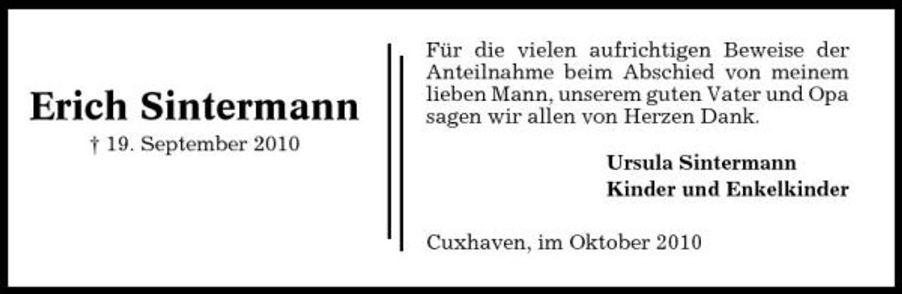 <p>Erich Sintermann<br />† 19. September 2010</p><p>Für die vielen aufrichtigen Beweise der Anteilnahme beim Abschied von meinem lieben Mann, unserem guten Vater und Opa sagen wir allen von Herzen Dank. Ursula Sintermann Kinder und Enkelkinder Cuxhaven, im Oktober 2010</p>