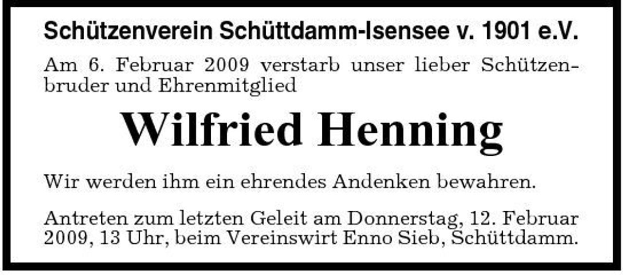 <p>Schützenverein Schüttdamm-Isensee v. 1901 e.V.<br />Am 6. Februar 2009 verstarb unser lieber Schützenbruder und Ehrenmitglied</p><p>Wilfried Henning<br />Wir werden ihm ein ehrendes Andenken bewahren. Antreten zum letzten Geleit am Donnerstag, 12. Februar 2009, 13 Uhr, beim Vereinswirt Enno Sieb, Schüttdamm.</p>