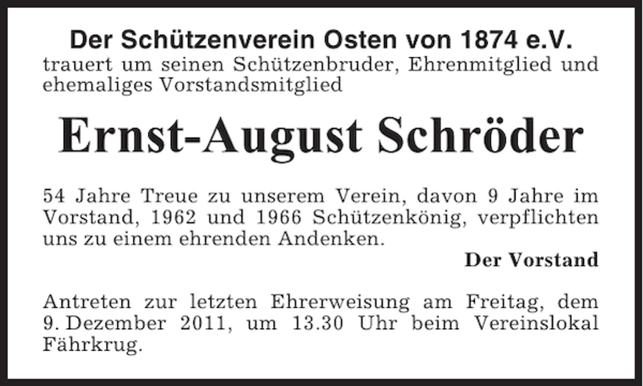 <p>Der Schützenverein Osten von 1874 e.V.<br />trauert um seinen Schützenbruder, Ehrenmitglied und<br />ehemaliges Vorstandsmitglied</p><p>Ernst-August Schröder<br />54 Jahre Treue zu unserem Verein, davon 9 Jahre im<br />Vorstand, 1962 und 1966 Schützenkönig, verpflichten<br />uns zu einem ehrenden Andenken.<br />Der Vorstand<br />Antreten zur letzten Ehrerweisung am Freitag, dem<br />9. Dezember 2011, um 13.30 Uhr beim Vereinslokal<br />Fährkrug.</p>