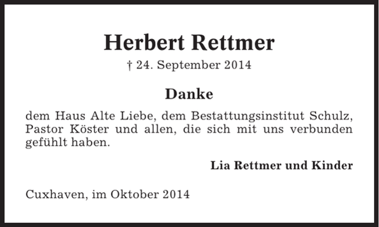 <p>Herbert Rettmer<br />† 24. September 2014</p><p>Danke<br />dem Haus Alte Liebe, dem Bestattungsinstitut Schulz,<br />Pastor Köster und allen, die sich mit uns verbunden<br />gefühlt haben.<br />Lia Rettmer und Kinder<br />Cuxhaven, im Oktober 2014</p>