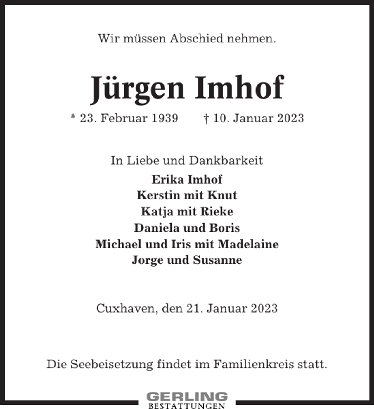<p>Wir müssen Abschied nehmen.</p><p>Jürgen Imhof<br />* 23. Februar 1939</p><p>† 10. Januar 2023</p><p>In Liebe und Dankbarkeit<br />Erika Imhof<br />Kerstin mit Knut<br />Katja mit Rieke<br />Daniela und Boris<br />Michael und Iris mit Madelaine<br />Jorge und Susanne</p><p>Cuxhaven, den 21. Januar 2023</p><p>Die Seebeisetzung findet im Familienkreis statt.</p>