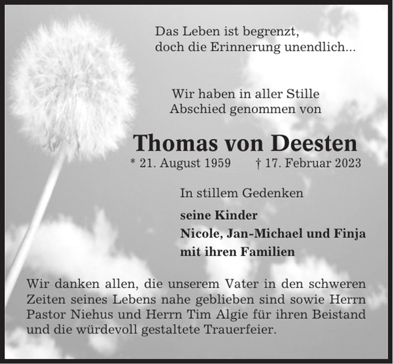 <p>Das Leben ist begrenzt,<br />doch die Erinnerung unendlich...</p><p>Wir haben in aller Stille<br />Abschied genommen von</p><p>Thomas von Deesten<br />* 21. August 1959</p><p>† 17. Februar 2023</p><p>In stillem Gedenken<br />seine Kinder<br />Nicole, Jan-Michael und Finja<br />mit ihren Familien<br />Wir danken allen, die unserem Vater in den schweren<br />Zeiten seines Lebens nahe geblieben sind sowie Herrn<br />Pastor Niehus und Herrn Tim Algie für ihren Beistand<br />und die würdevoll gestaltete Trauerfeier.</p>