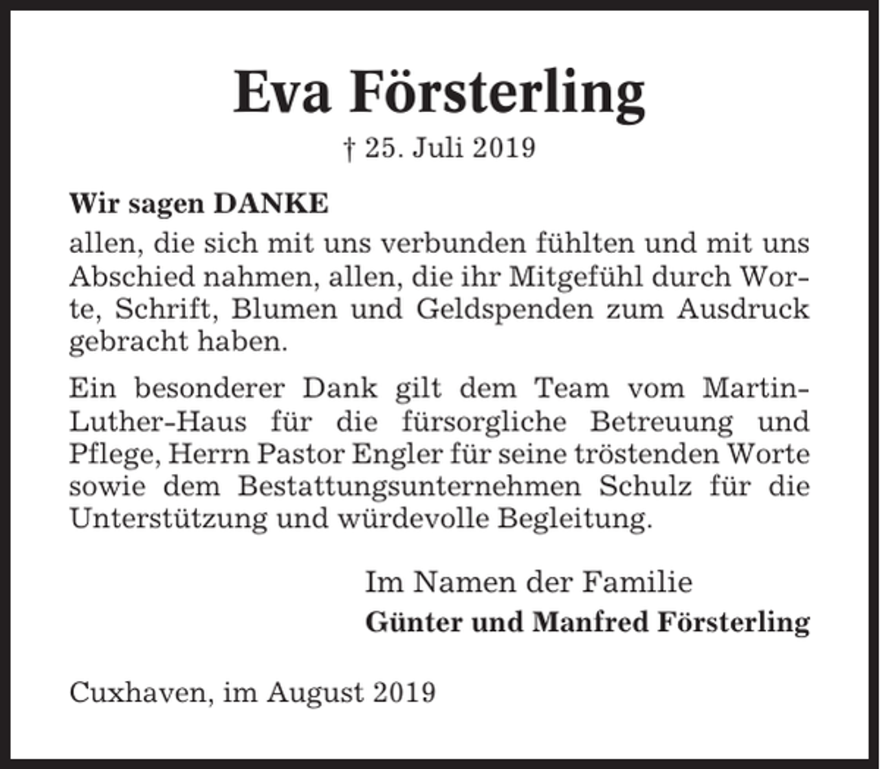 <p>Eva Försterling<br />† 25. Juli 2019<br />Wir sagen DANKE<br />allen, die sich mit uns verbunden fühlten und mit uns<br />Abschied nahmen, allen, die ihr Mitgefühl durch Worte, Schrift, Blumen und Geldspenden zum Ausdruck<br />gebracht haben.<br />Ein besonderer Dank gilt dem Team vom MartinLuther-Haus für die fürsorgliche Betreuung und<br />Pflege, Herrn Pastor Engler für seine tröstenden Worte<br />sowie dem Bestattungsunternehmen Schulz für die<br />Unterstützung und würdevolle Begleitung.</p><p>Im Namen der Familie<br />Günter und Manfred Försterling<br />Cuxhaven, im August 2019</p>