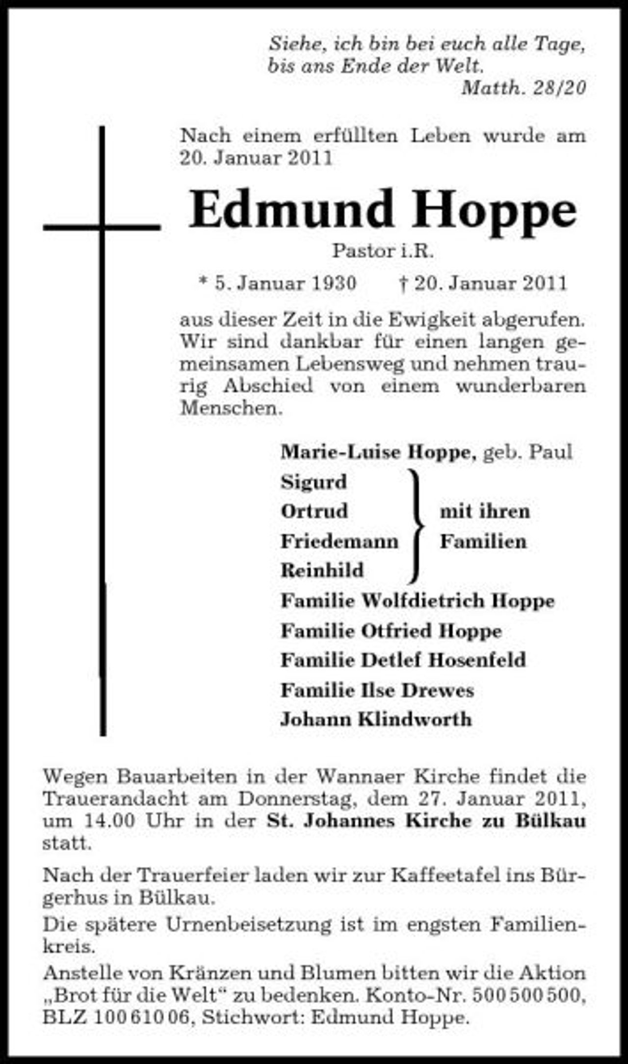 <p>Siehe, ich bin bei euch alle Tage, bis ans Ende der Welt. Matth. 28/20 Nach einem erfüllten Leben wurde am 20. Januar 2011</p><p>Edmund Hoppe<br />Pastor i.R. * 5. Januar 1930 † 20. Januar 2011 aus dieser Zeit in die Ewigkeit abgerufen. Wir sind dankbar für einen langen gemeinsamen Lebensweg und nehmen traurig Abschied von einem wunderbaren Menschen. Marie-Luise Hoppe, geb. Paul Marie-Luise Hoppe, geb. Paul Sigurd Sigurd Ortrud mit ihren Ortrud Friedemann Familien Friedemann Reinhild Reinhild Familie Wolfdietrich Hoppe Familie Wolfdietrich Hoppe Familie Otfried Hoppe Familie Otfried Hoppe Familie Detlef Hosenfeld Familie Detlef Hosenfeld Familie Ilse Drewes Familie Ilse Drewes Johann Klindworth Johann Klindworth Wegen Bauarbeiten in der Wannaer Kirche findet die Trauerandacht am Donnerstag, dem 27. Januar 2011, um 14.00 Uhr in der St. Johannes Kirche zu Bülkau statt. Nach der Trauerfeier laden wir zur Kaffeetafel ins Bürgerhus in Bülkau. Die spätere Urnenbeisetzung ist im engsten Familienkreis. Anstelle von Kränzen und Blumen bitten wir die Aktion „Brot für die Welt“ zu bedenken. Konto-Nr. , BLZ 100 616, Stichwort: Edmund Hoppe.</p><p>}</p>