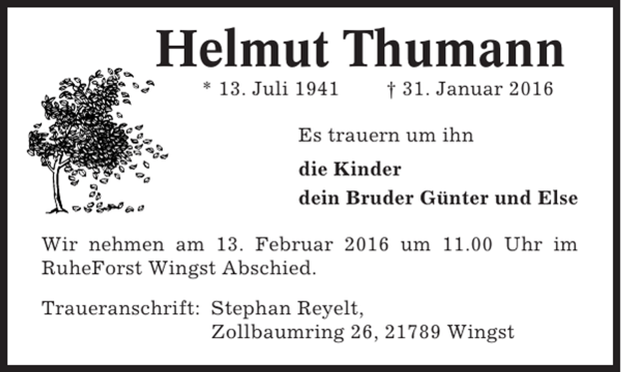 <p>Helmut Thumann<br />* 13. Juli 1941</p><p>† 31. Januar 2016</p><p>Es trauern um ihn<br />die Kinder<br />dein Bruder Günter und Else<br />Wir nehmen am 13. Februar 2016 um 11.00 Uhr im<br />RuheForst Wingst Abschied.<br />Traueranschrift: Stephan Reyelt,<br />Zollbaumring 26, 21789 Wingst</p>