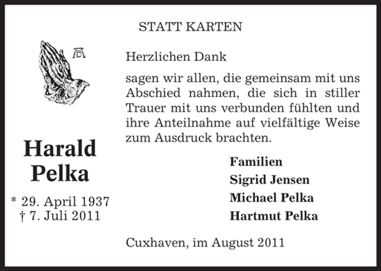 <p>STATT KARTEN<br />Herzlichen Dank</p><p>Harald<br />Pelka<br />* 29. April 1937<br />† 7. Juli 2011</p><p>sagen wir allen, die gemeinsam mit uns<br />Abschied nahmen, die sich in stiller<br />Trauer mit uns verbunden fühlten und<br />ihre Anteilnahme auf vielfältige Weise<br />zum Ausdruck brachten.<br />Familien<br />Sigrid Jensen<br />Michael Pelka<br />Hartmut Pelka<br />Cuxhaven, im August 2011</p>