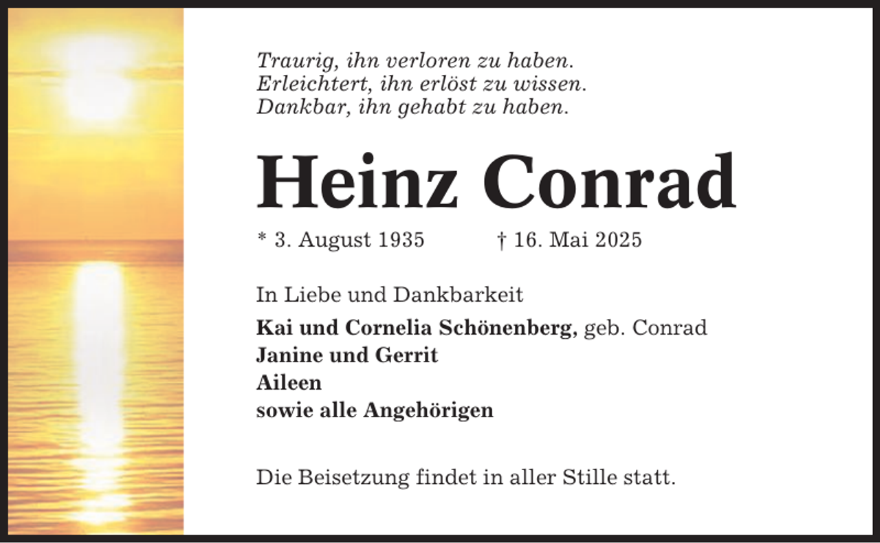 <p>Traurig, ihn verloren zu haben.<br />Erleichtert, ihn erlöst zu wissen.<br />Dankbar, ihn gehabt zu haben.</p><p>Heinz Conrad<br />* 3. August 1935</p><p>† 16. Mai 2025</p><p>In Liebe und Dankbarkeit<br />Kai und Cornelia Schönenberg, geb. Conrad<br />Janine und Gerrit<br />Aileen<br />sowie alle Angehörigen<br />Die Beisetzung findet in aller Stille statt.</p>