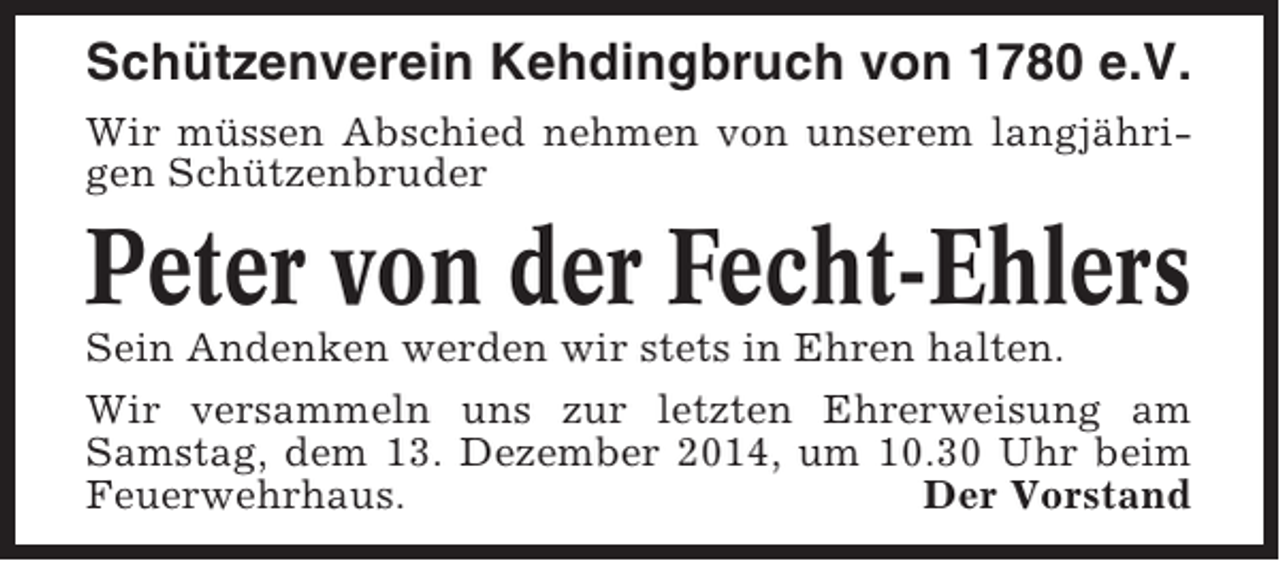<p>Schützenverein Kehdingbruch von 1780 e.V.<br />Wir müssen Abschied nehmen von unserem langjährigen Schützenbruder</p><p>Peter von der Fecht-Ehlers<br />Sein Andenken werden wir stets in Ehren halten.<br />Wir versammeln uns zur letzten Ehrerweisung am<br />Samstag, dem 13. Dezember 2014, um 10.30 Uhr beim<br />Feuerwehrhaus.<br />Der Vorstand</p>