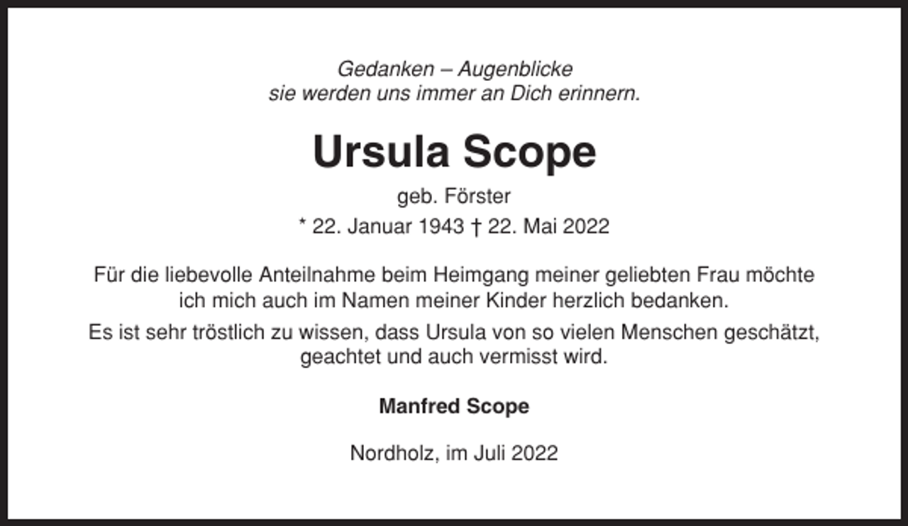 <p>Gedanken – Augenblicke<br />sie werden uns immer an Dich erinnern.</p><p>Ursula Scope<br />geb. Förster<br />* 22. Januar 1943 † 22. Mai 2022<br />Für die liebevolle Anteilnahme beim Heimgang meiner geliebten Frau möchte<br />ich mich auch im Namen meiner Kinder herzlich bedanken.<br />Es ist sehr tröstlich zu wissen, dass Ursula von so vielen Menschen geschätzt,<br />geachtet und auch vermisst wird.<br />Manfred Scope<br />Nordholz, im Juli 2022</p>