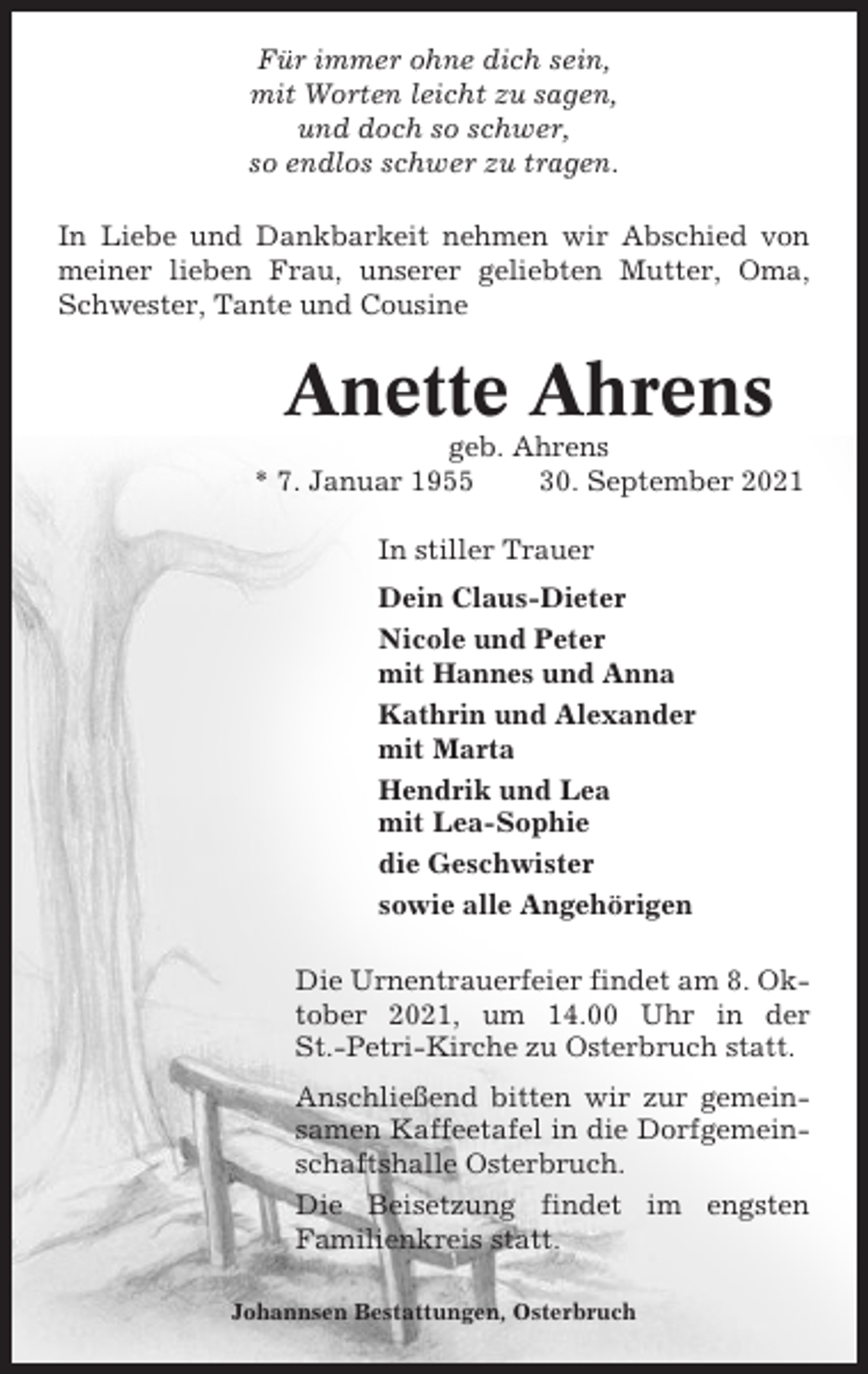 <p>Für immer ohne dich sein,<br />mit Worten leicht zu sagen,<br />und doch so schwer,<br />so endlos schwer zu tragen.<br />In Liebe und Dankbarkeit nehmen wir Abschied von<br />meiner lieben Frau, unserer geliebten Mutter, Oma,<br />Schwester, Tante und Cousine</p><p>Anette Ahrens<br />geb. Ahrens<br />* 7. Januar 1955<br />30. September 2021<br />In stiller Trauer<br />Dein Claus-Dieter<br />Nicole und Peter<br />mit Hannes und Anna<br />Kathrin und Alexander<br />mit Marta<br />Hendrik und Lea<br />mit Lea-Sophie<br />die Geschwister<br />sowie alle Angehörigen<br />Die Urnentrauerfeier findet am 8. Oktober 2021, um 14.00 Uhr in der<br />St.-Petri-Kirche zu Osterbruch statt.<br />Anschließend bitten wir zur gemeinsamen Kaffeetafel in die Dorfgemeinschaftshalle Osterbruch.<br />Die Beisetzung findet im engsten<br />Familienkreis statt.<br />Johannsen Bestattungen, Osterbruch</p>