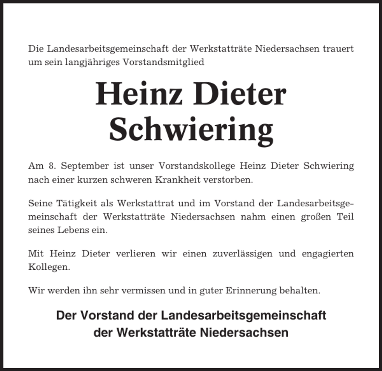 <p>Die Landesarbeitsgemeinschaft der Werkstatträte Niedersachsen trauert<br />um sein langjähriges Vorstandsmitglied</p><p>Heinz Dieter<br />Schwiering<br />Am 8. September ist unser Vorstandskollege Heinz Dieter Schwiering<br />nach einer kurzen schweren Krankheit verstorben.<br />Seine Tätigkeit als Werkstattrat und im Vorstand der Landesarbeitsgemeinschaft der Werkstatträte Niedersachsen nahm einen großen Teil<br />seines Lebens ein.<br />Mit Heinz Dieter verlieren wir einen zuverlässigen und engagierten<br />Kollegen.<br />Wir werden ihn sehr vermissen und in guter Erinnerung behalten.</p><p>Der Vorstand der Landesarbeitsgemeinschaft<br />der Werkstatträte Niedersachsen</p>
