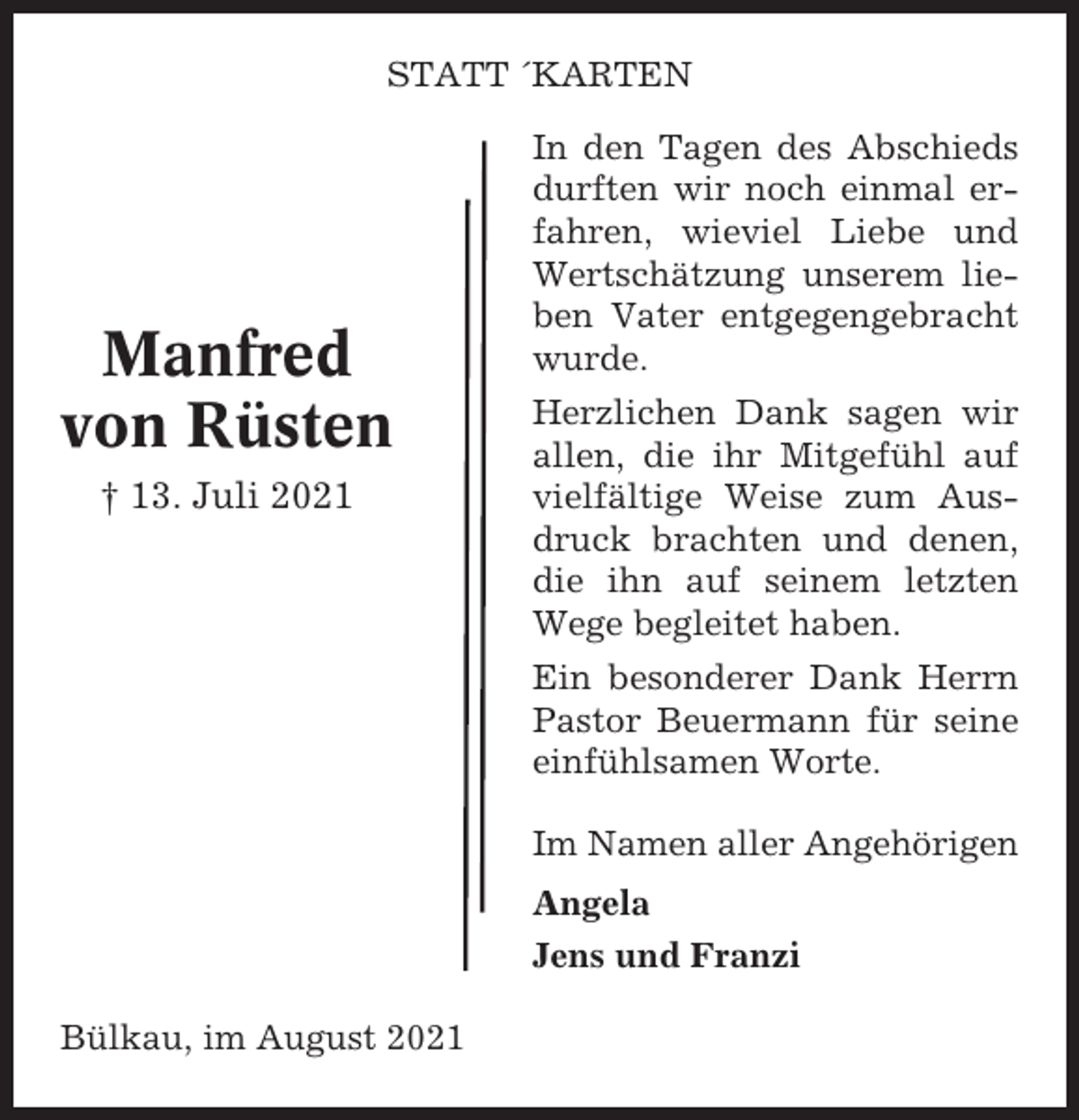 <p>STATT ´KARTEN</p><p>Manfred<br />von Rüsten<br />† 13. Juli 2021</p><p>In den Tagen des Abschieds<br />durften wir noch einmal erfahren, wieviel Liebe und<br />Wertschätzung unserem lieben Vater entgegengebracht<br />wurde.<br />Herzlichen Dank sagen wir<br />allen, die ihr Mitgefühl auf<br />vielfältige Weise zum Ausdruck brachten und denen,<br />die ihn auf seinem letzten<br />Wege begleitet haben.<br />Ein besonderer Dank Herrn<br />Pastor Beuermann für seine<br />einfühlsamen Worte.<br />Im Namen aller Angehörigen<br />Angela<br />Jens und Franzi</p><p>Bülkau, im August 2021</p>
