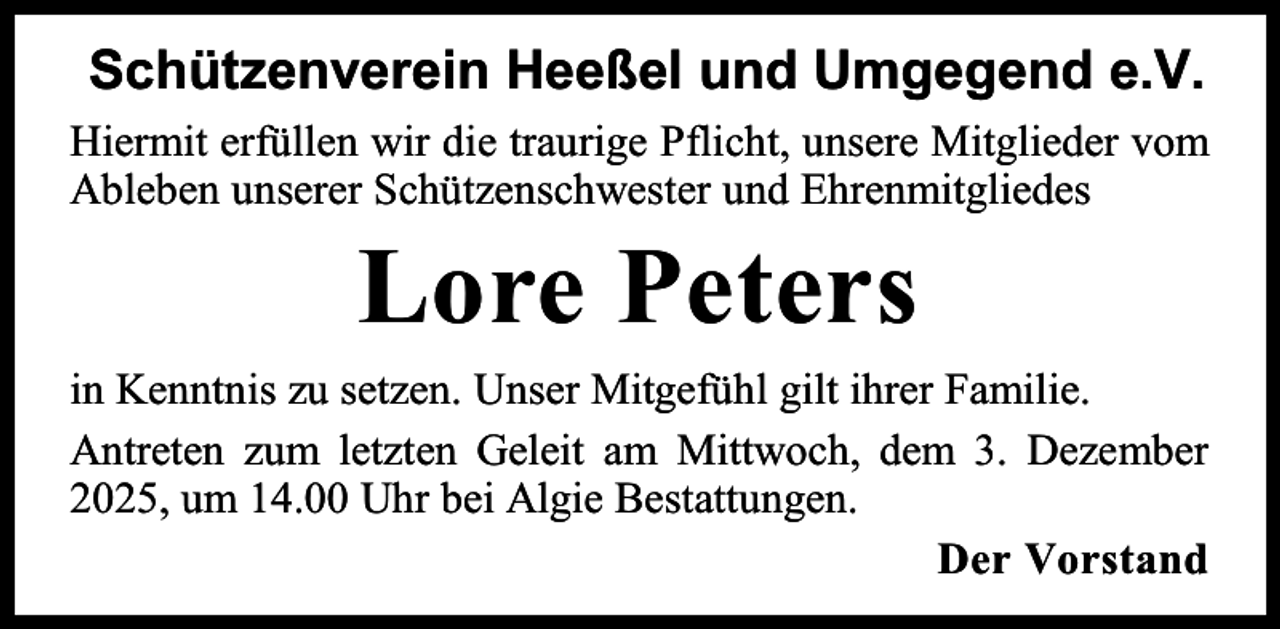 <p>Schützenverein Heeßel und Umgegend e.V.<br />Hiermit erfüllen wir die traurige Pflicht, unsere Mitglieder vom<br />Ableben unserer Schützenschwester und Ehrenmitgliedes</p><p>Lore Peters<br />in Kenntnis zu setzen. Unser Mitgefühl gilt ihrer Familie.<br />Antreten zum letzten Geleit am Mittwoch, dem 3. Dezember<br />2025, um 14.00 Uhr bei Algie Bestattungen.<br />Der Vorstand</p>