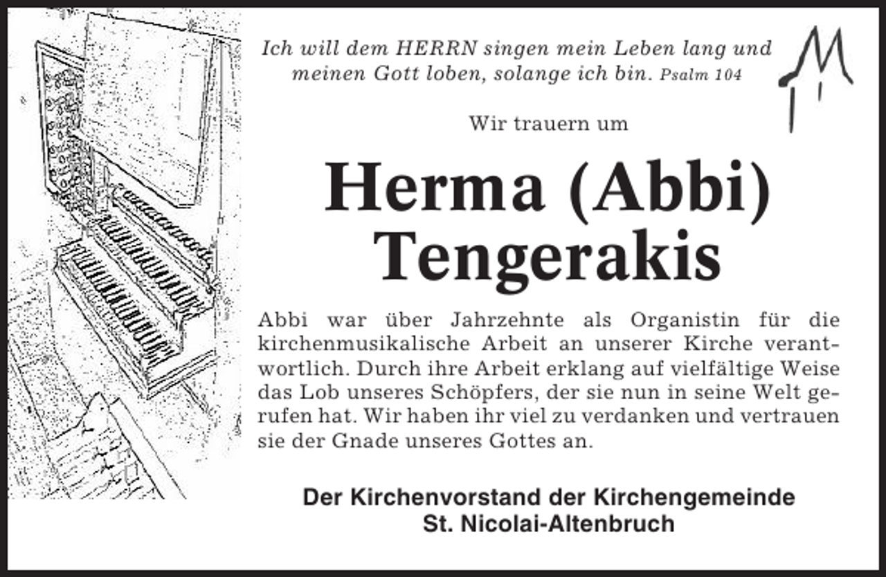 <p>Ich will dem HERRN singen mein Leben lang und<br />meinen Gott loben, solange ich bin. Psalm 104<br />Wir trauern um</p><p>Herma (Abbi)<br />Tengerakis<br />Abbi war über Jahrzehnte als Organistin für die<br />kirchenmusikalische Arbeit an unserer Kirche verantwortlich. Durch ihre Arbeit erklang auf vielfältige Weise<br />das Lob unseres Schöpfers, der sie nun in seine Welt gerufen hat. Wir haben ihr viel zu verdanken und vertrauen<br />sie der Gnade unseres Gottes an.</p><p>Der Kirchenvorstand der Kirchengemeinde<br />St. Nicolai-Altenbruch</p>