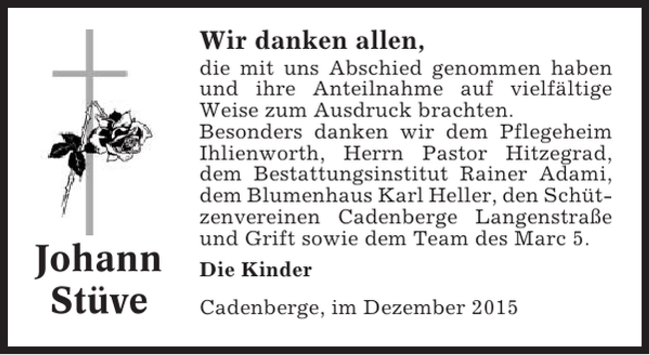 <p>Wir danken allen,</p><p>Johann<br />Stüve</p><p>die mit uns Abschied genommen haben<br />und ihre Anteilnahme auf vielfältige<br />Weise zum Ausdruck brachten.<br />Besonders danken wir dem Pflegeheim<br />Ihlienworth, Herrn Pastor Hitzegrad,<br />dem Bestattungsinstitut Rainer Adami,<br />dem Blumenhaus Karl Heller, den Schützenvereinen Cadenberge Langenstraße<br />und Grift sowie dem Team des Marc 5.<br />Die Kinder<br />Cadenberge, im Dezember 2015</p>