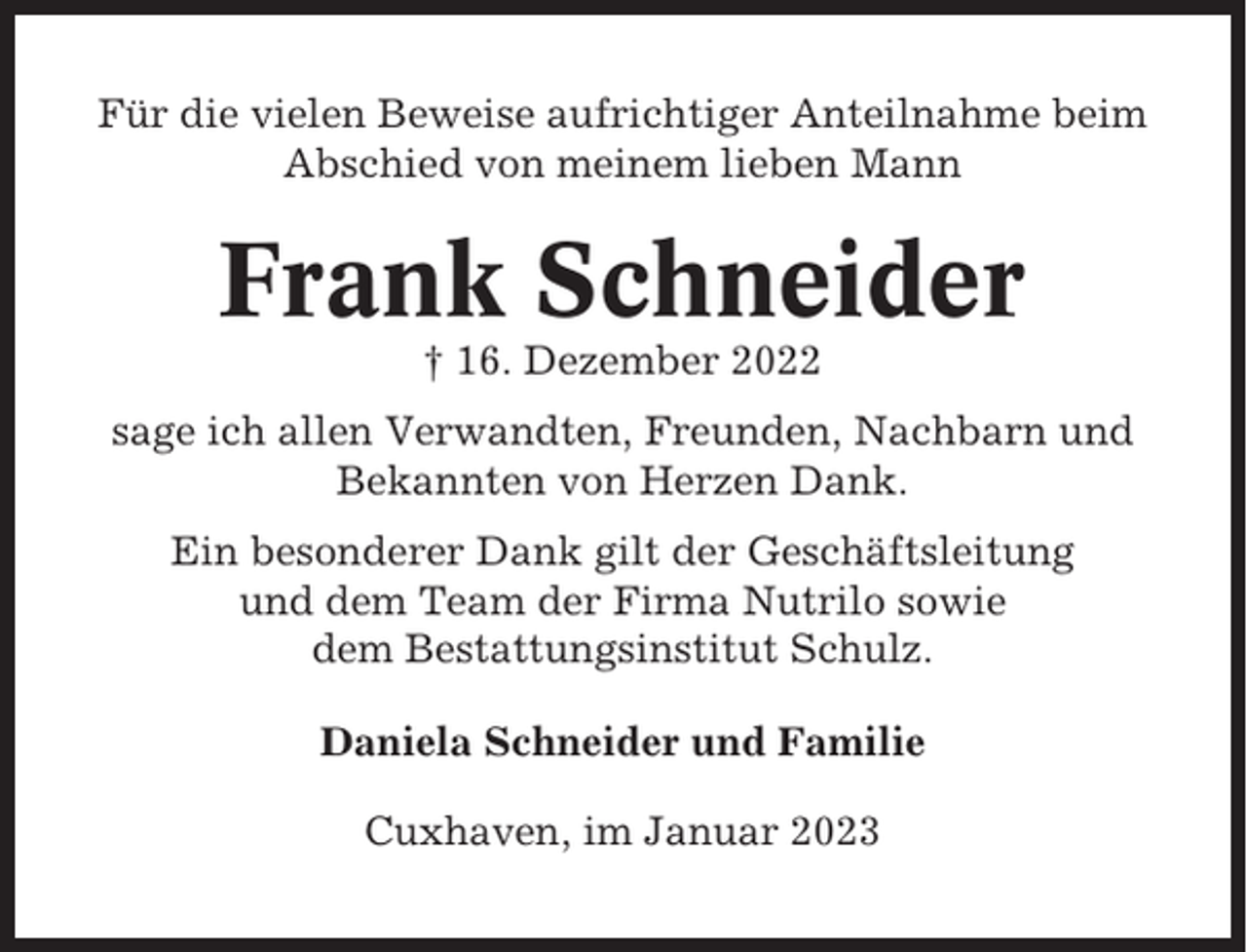 <p>Für die vielen Beweise aufrichtiger Anteilnahme beim<br />Abschied von meinem lieben Mann</p><p>Frank Schneider<br />† 16. Dezember 2022<br />sage ich allen Verwandten, Freunden, Nachbarn und<br />Bekannten von Herzen Dank.<br />Ein besonderer Dank gilt der Geschäftsleitung<br />und dem Team der Firma Nutrilo sowie<br />dem Bestattungsinstitut Schulz.<br />Daniela Schneider und Familie<br />Cuxhaven, im Januar 2023</p>