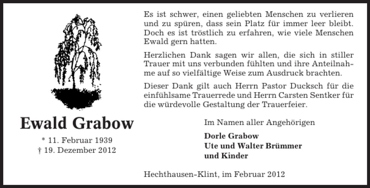 <p>Es ist schwer, einen geliebten Menschen zu verlieren<br />und zu spüren, dass sein Platz für immer leer bleibt.<br />Doch es ist tröstlich zu erfahren, wie viele Menschen<br />Ewald gern hatten.<br />Herzlichen Dank sagen wir allen, die sich in stiller<br />Trauer mit uns verbunden fühlten und ihre Anteilnahme auf so vielfältige Weise zum Ausdruck brachten.<br />Dieser Dank gilt auch Herrn Pastor Ducksch für die<br />einfühlsame Trauerrede und Herrn Carsten Sentker für<br />die würdevolle Gestaltung der Trauerfeier.</p><p>Ewald Grabow<br />* 11. Februar 1939<br />† 19. Dezember 2012</p><p>Im Namen aller Angehörigen<br />Dorle Grabow<br />Ute und Walter Brümmer<br />und Kinder<br />Hechthausen-Klint, im Februar 2012</p>
