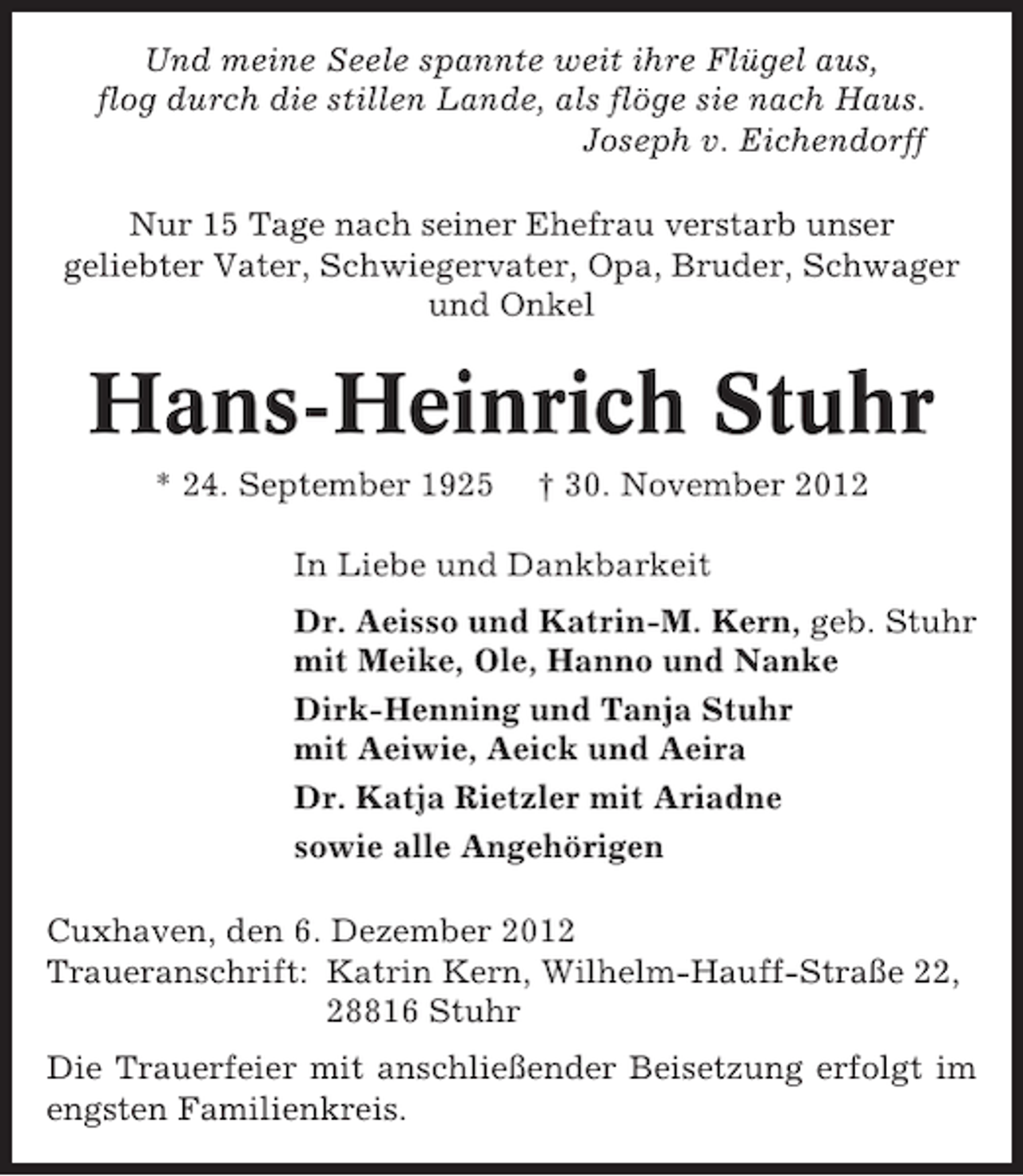 <p>Und meine Seele spannte weit ihre Flügel aus,<br />flog durch die stillen Lande, als flöge sie nach Haus.<br />Joseph v. Eichendorff<br />Nur 15 Tage nach seiner Ehefrau verstarb unser<br />geliebter Vater, Schwiegervater, Opa, Bruder, Schwager<br />und Onkel</p><p>Hans-Heinrich Stuhr<br />* 24. September 1925</p><p>† 30. November 2012</p><p>In Liebe und Dankbarkeit<br />Dr. Aeisso und Katrin-M. Kern, geb. Stuhr<br />mit Meike, Ole, Hanno und Nanke<br />Dirk-Henning und Tanja Stuhr<br />mit Aeiwie, Aeick und Aeira<br />Dr. Katja Rietzler mit Ariadne<br />sowie alle Angehörigen<br />Cuxhaven, den 6. Dezember 2012<br />Traueranschrift: Katrin Kern, Wilhelm-Hauff-Straße 22,<br />28816 Stuhr<br />Die Trauerfeier mit anschließender Beisetzung erfolgt im<br />engsten Familienkreis.</p>