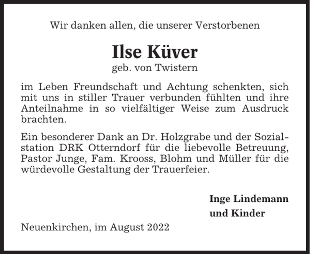 <p>Wir danken allen, die unserer Verstorbenen</p><p>Ilse Küver<br />geb. von Twistern<br />im Leben Freundschaft und Achtung schenkten, sich<br />mit uns in stiller Trauer verbunden fühlten und ihre<br />Anteilnahme in so vielfältiger Weise zum Ausdruck<br />brachten.<br />Ein besonderer Dank an Dr. Holzgrabe und der Sozialstation DRK Otterndorf für die liebevolle Betreuung,<br />Pastor Junge, Fam. Krooss, Blohm und Müller für die<br />würdevolle Gestaltung der Trauerfeier.<br />Inge Lindemann<br />und Kinder<br />Neuenkirchen, im August 2022</p>
