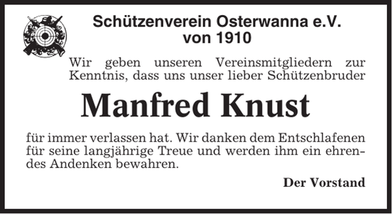 <p>Schützenverein Osterwanna e.V.<br />von 1910<br />Wir geben unseren Vereinsmitgliedern zur<br />Kenntnis, dass uns unser lieber Schützenbruder</p><p>Manfred Knust<br />für immer verlassen hat. Wir danken dem Entschlafenen<br />für seine langjährige Treue und werden ihm ein ehrendes Andenken bewahren.<br />Der Vorstand</p>