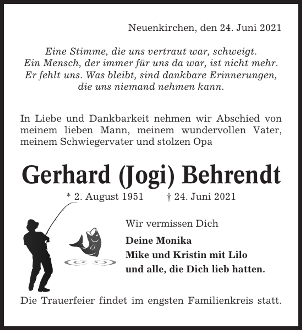 <p>Neuenkirchen, den 24. Juni 2021<br />Eine Stimme, die uns vertraut war, schweigt.<br />Ein Mensch, der immer für uns da war, ist nicht mehr.<br />Er fehlt uns. Was bleibt, sind dankbare Erinnerungen,<br />die uns niemand nehmen kann.<br />In Liebe und Dankbarkeit nehmen wir Abschied von<br />meinem lieben Mann, meinem wundervollen Vater,<br />meinem Schwiegervater und stolzen Opa</p><p>Gerhard (Jogi) Behrendt<br />* 2. August 1951</p><p>† 24. Juni 2021</p><p>Wir vermissen Dich<br />Deine Monika<br />Mike und Kristin mit Lilo<br />und alle, die Dich lieb hatten.<br />Die Trauerfeier findet im engsten Familienkreis statt.</p>