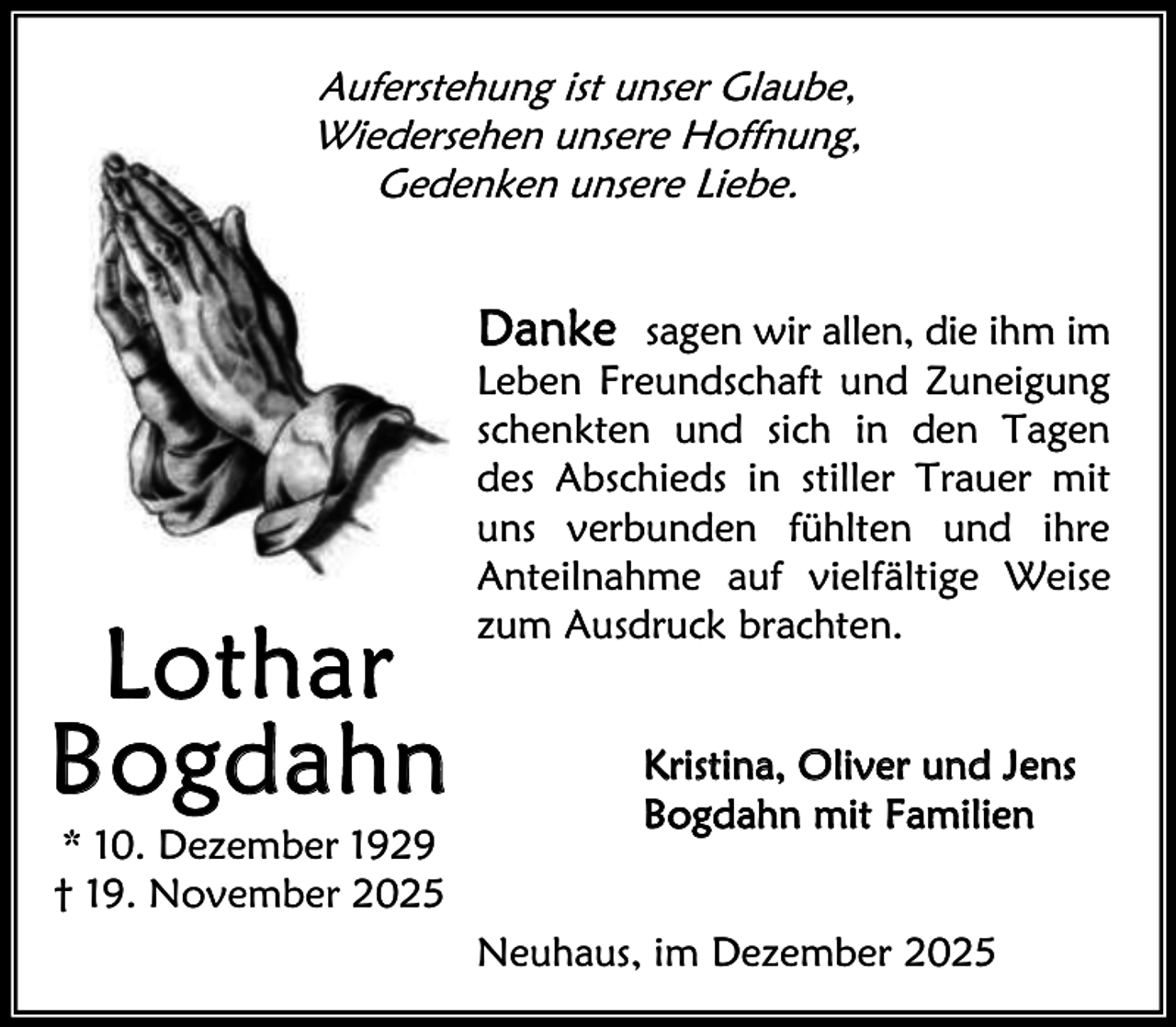 <p>Auferstehung ist unser Glaube,<br />Wiedersehen unsere Hoffnung,<br />Gedenken unsere Liebe.</p><p>Lothar<br />Bogd ahn<br />* 10. Dezember 1929<br />† 19. November 2025</p><p>Danke sagen wir allen, die ihm im<br />Leben Freundschaft und Zuneigung<br />schenkten und sich in den Tagen<br />des Abschieds in stiller Trauer mit<br />uns verbunden fühlten und ihre<br />Anteilnahme auf vielfältige Weise<br />zum Ausdruck brachten.<br />Kristina, Oliver und Jens<br />Bogdahn mit Familien<br />Neuhaus, im Dezember 2025</p>