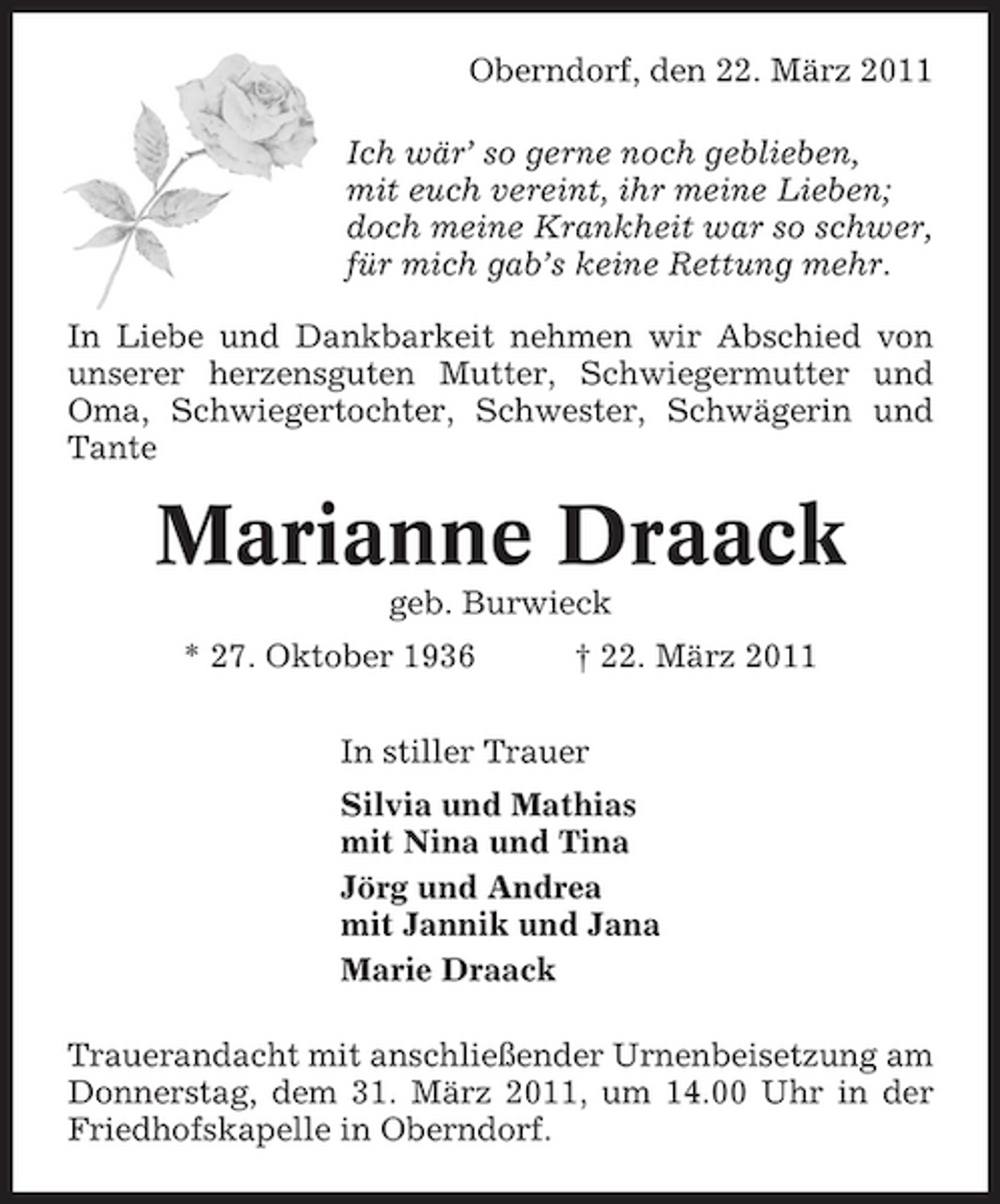 <p>Oberndorf, den 22. März 2011 Ich wär’ so gerne noch geblieben, mit euch vereint, ihr meine Lieben; doch meine Krankheit war so schwer, für mich gab’s keine Rettung mehr. In Liebe und Dankbarkeit nehmen wir Abschied von unserer herzensguten Mutter, Schwiegermutter und Oma, Schwiegertochter, Schwester, Schwägerin und Tante</p><p>Marianne Draack<br />geb. Burwieck * 27. Oktober 1936 † 22. März 2011 In stiller Trauer Silvia und Mathias mit Nina und Tina Jörg und Andrea mit Jannik und Jana Marie Draack Trauerandacht mit anschließender Urnenbeisetzung am Donnerstag, dem 31. März 2011, um 14.00 Uhr in der Friedhofskapelle in Oberndorf.</p>