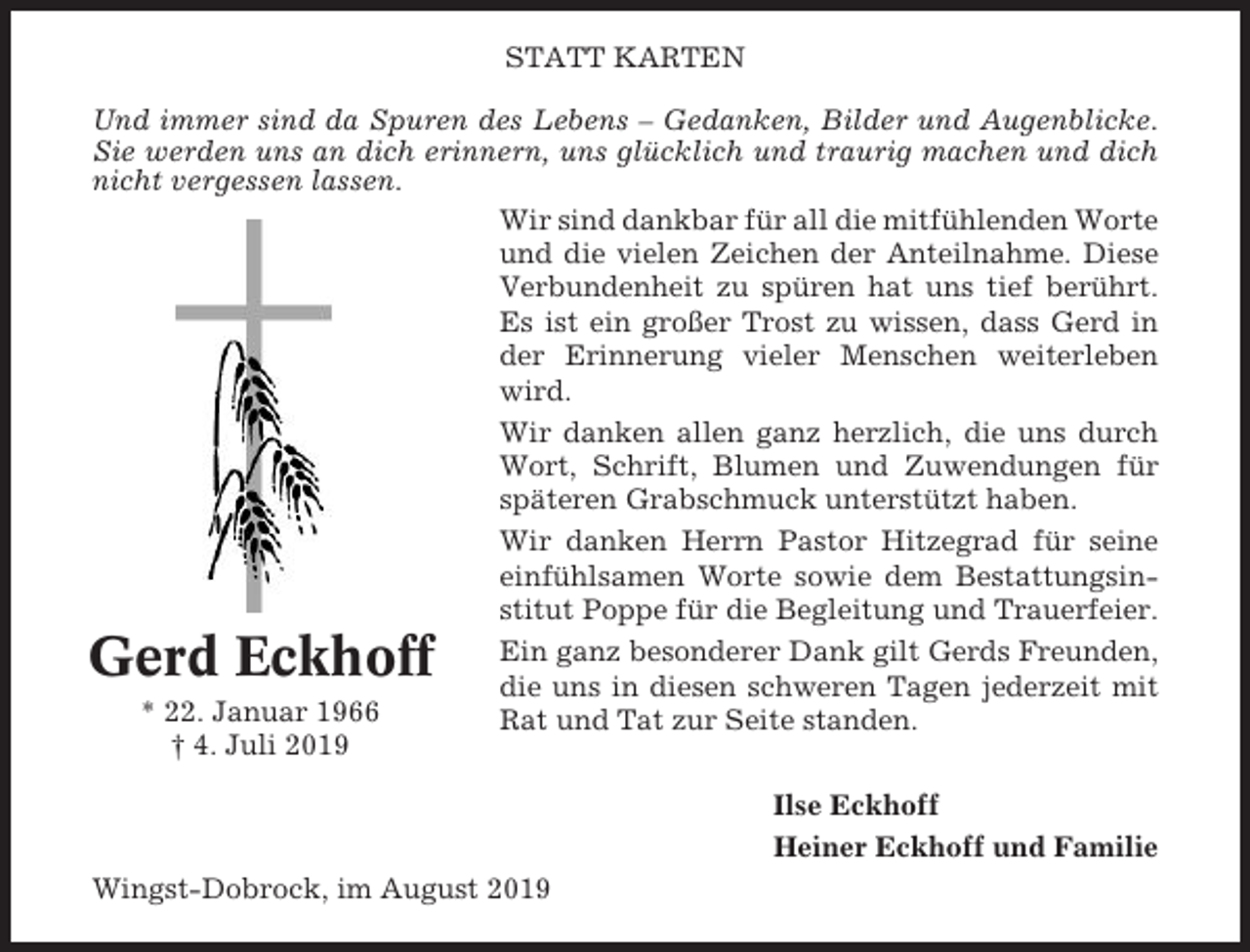 <p>STATT KARTEN<br />Und immer sind da Spuren des Lebens – Gedanken, Bilder und Augenblicke.<br />Sie werden uns an dich erinnern, uns glücklich und traurig machen und dich<br />nicht vergessen lassen.<br />Wir sind dankbar für all die mitfühlenden Worte<br />und die vielen Zeichen der Anteilnahme. Diese<br />Verbundenheit zu spüren hat uns tief berührt.<br />Es ist ein großer Trost zu wissen, dass Gerd in<br />der Erinnerung vieler Menschen weiterleben<br />wird.<br />Wir danken allen ganz herzlich, die uns durch<br />Wort, Schrift, Blumen und Zuwendungen für<br />späteren Grabschmuck unterstützt haben.<br />Wir danken Herrn Pastor Hitzegrad für seine<br />einfühlsamen Worte sowie dem Bestattungsinstitut Poppe für die Begleitung und Trauerfeier.<br />Ein ganz besonderer Dank gilt Gerds Freunden,<br />die uns in diesen schweren Tagen jederzeit mit<br />* 22. Januar 1966<br />Rat und Tat zur Seite standen.<br />† 4. Juli 2019</p><p>Gerd Eckhoff</p><p>Ilse Eckhoff<br />Heiner Eckhoff und Familie<br />Wingst-Dobrock, im August 2019</p>