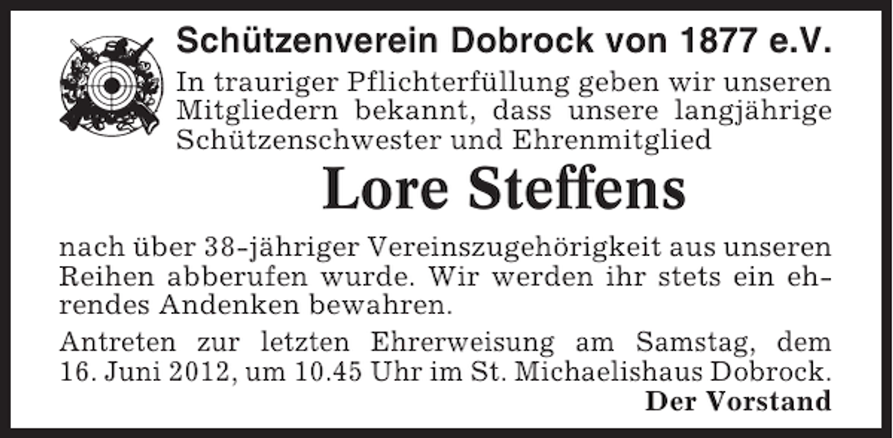 <p>Schützenverein Dobrock von 1877 e.V.<br />In trauriger Pflichterfüllung geben wir unseren<br />Mitgliedern bekannt, dass unsere langjährige<br />Schützenschwester und Ehrenmitglied</p><p>Lore Steffens<br />nach über 38-jähriger Vereinszugehörigkeit aus unseren<br />Reihen abberufen wurde. Wir werden ihr stets ein ehrendes Andenken bewahren.<br />Antreten zur letzten Ehrerweisung am Samstag, dem<br />16. Juni 2012, um 10.45 Uhr im St. Michaelishaus Dobrock.<br />Der Vorstand</p>