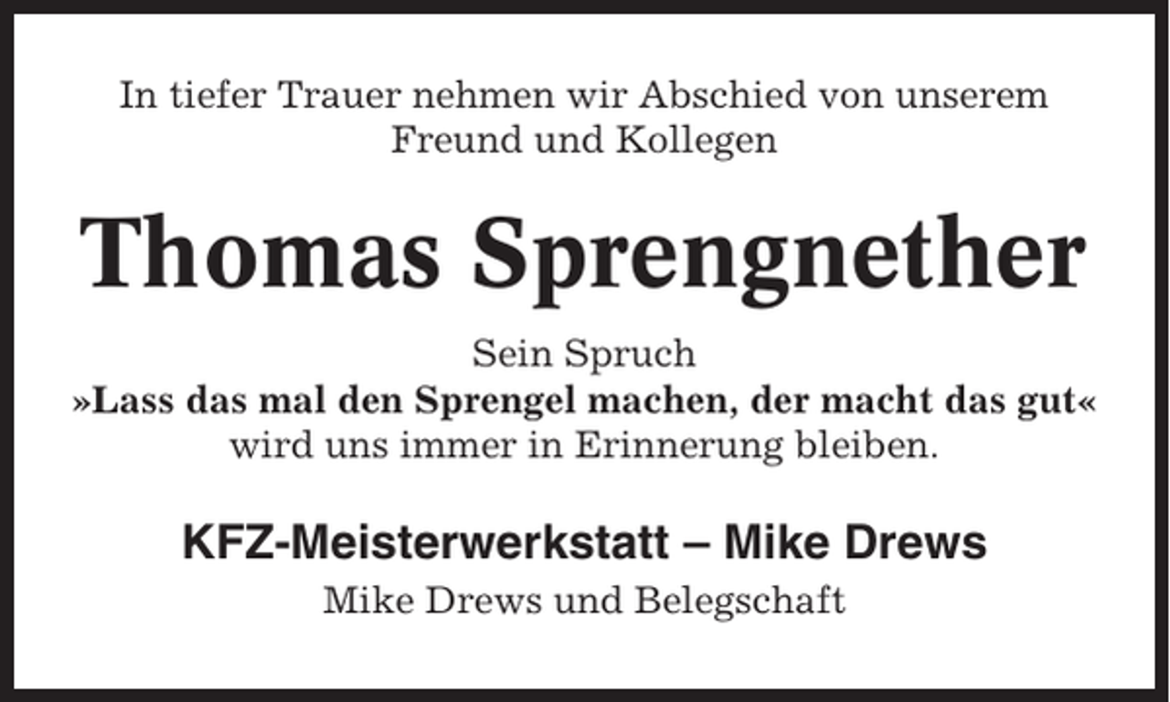 <p>In tiefer Trauer nehmen wir Abschied von unserem<br />Freund und Kollegen</p><p>Thomas Sprengnether<br />Sein Spruch<br />»Lass das mal den Sprengel machen, der macht das gut«<br />wird uns immer in Erinnerung bleiben.</p><p>KFZ-Meisterwerkstatt – Mike Drews<br />Mike Drews und Belegschaft</p>