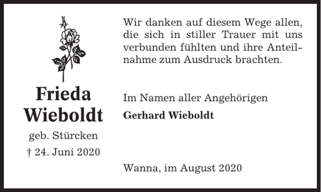 <p>Wir danken auf diesem Wege allen,<br />die sich in stiller Trauer mit uns<br />verbunden fühlten und ihre Anteilnahme zum Ausdruck brachten.</p><p>Frieda<br />Wieboldt</p><p>Im Namen aller Angehörigen<br />Gerhard Wieboldt</p><p>geb. Stürcken<br />† 24. Juni 2020<br />Wanna, im August 2020</p>