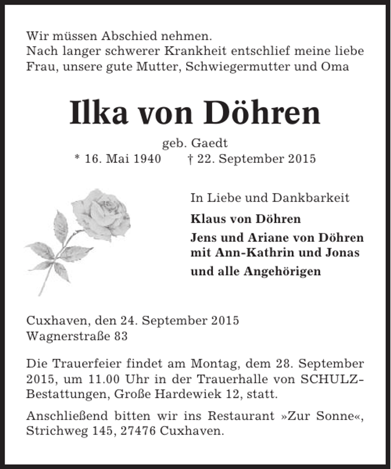 <p>Wir müssen Abschied nehmen.<br />Nach langer schwerer Krankheit entschlief meine liebe<br />Frau, unsere gute Mutter, Schwiegermutter und Oma</p><p>Ilka von Döhren<br />* 16. Mai 1940</p><p>geb. Gaedt<br />† 22. September 2015<br />In Liebe und Dankbarkeit<br />Klaus von Döhren<br />Jens und Ariane von Döhren<br />mit Ann-Kathrin und Jonas<br />und alle Angehörigen</p><p>Cuxhaven, den 24. September 2015<br />Wagnerstraße 83<br />Die Trauerfeier findet am Montag, dem 28. September<br />2015, um 11.00 Uhr in der Trauerhalle von SCHULZBestattungen, Große Hardewiek 12, statt.<br />Anschließend bitten wir ins Restaurant »Zur Sonne«,<br />Strichweg 145, 27476 Cuxhaven.</p>