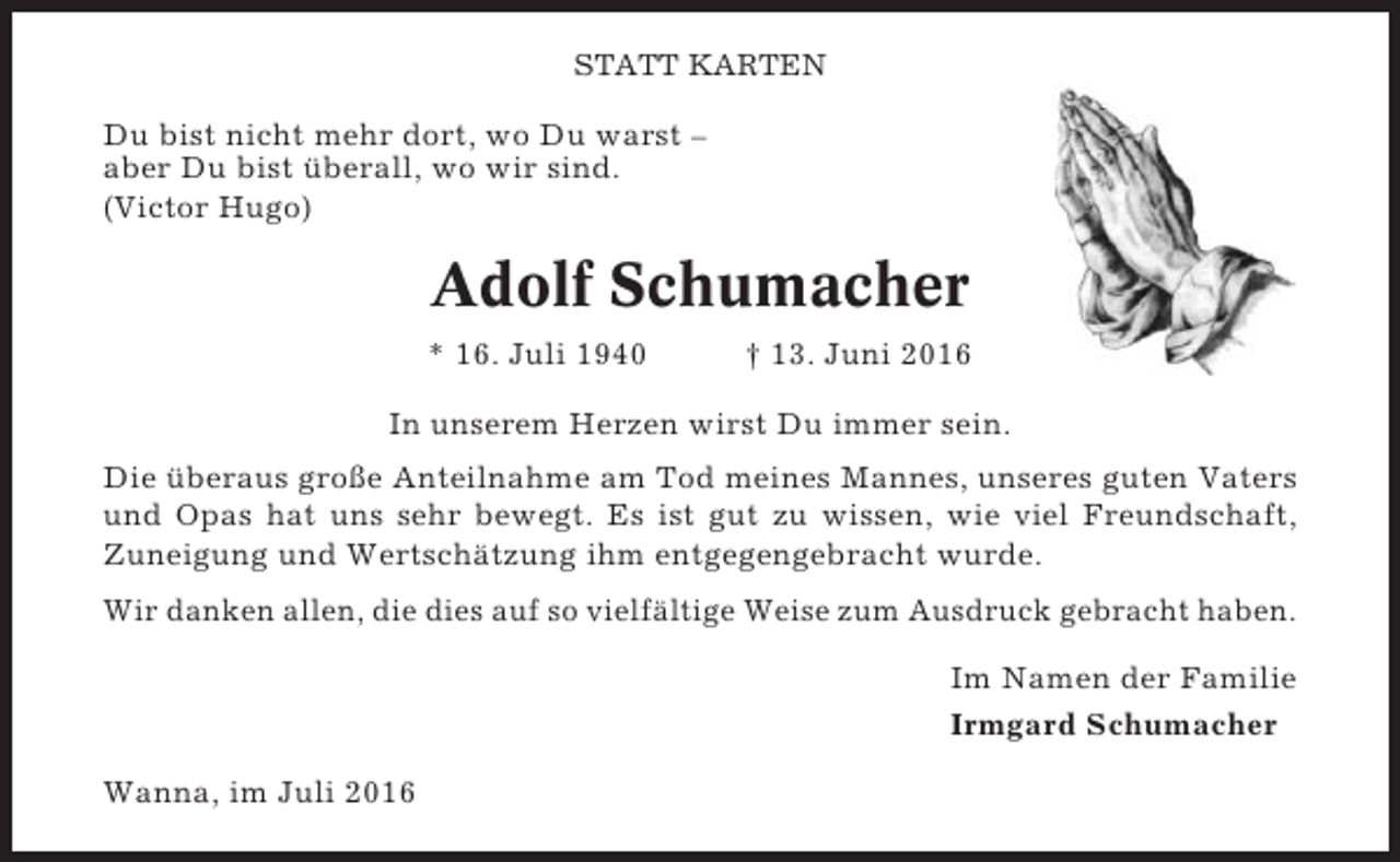 <p>STATT KARTEN</p><p>Du bist nicht mehr dort, wo Du warst –<br />aber Du bist überall, wo wir sind.<br />(Victor Hugo)</p><p>Adolf Schumacher<br />* 16. Juli 1940</p><p>† 13. Juni 2016</p><p>In unserem Herzen wirst Du immer sein.<br />Die überaus große Anteilnahme am Tod meines Mannes, unseres guten Vaters<br />und Opas hat uns sehr bewegt. Es ist gut zu wissen, wie viel Freundschaft,<br />Zuneigung und Wertschätzung ihm entgegengebracht wurde.<br />Wir danken allen, die dies auf so vielfältige Weise zum Ausdruck gebracht haben.<br />Im Namen der Familie<br />Irmgard Schumacher<br />Wanna, im Juli 2016</p>