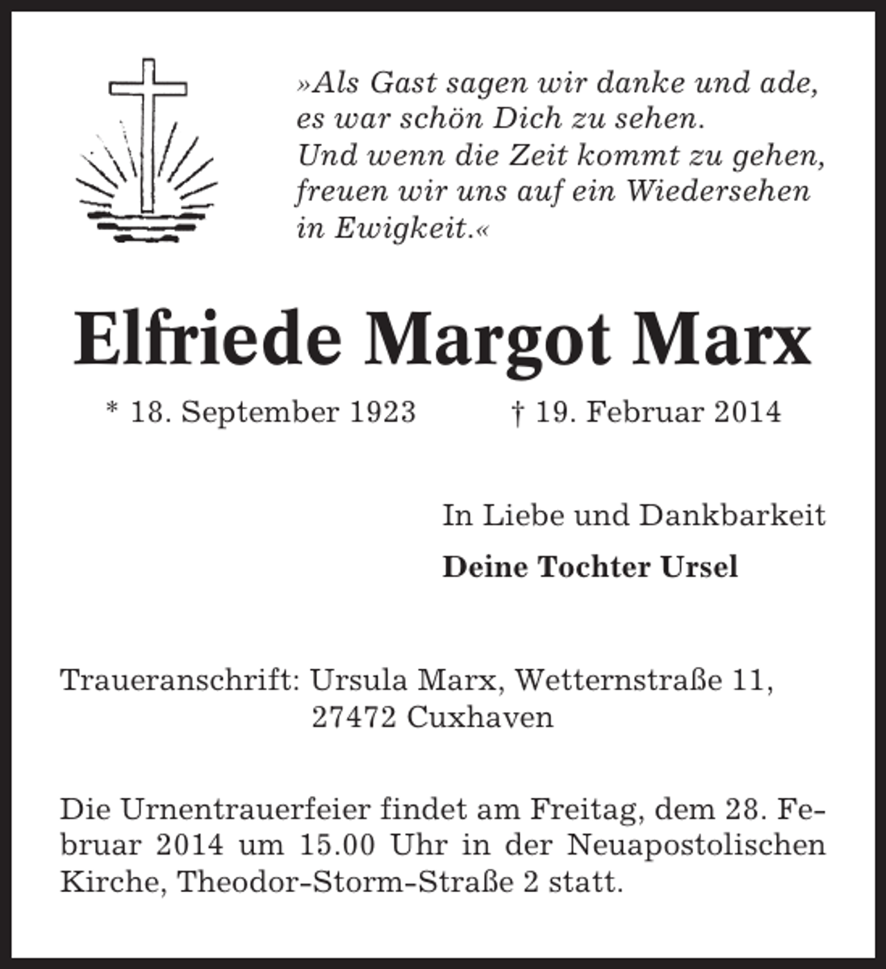 <p>»Als Gast sagen wir danke und ade,<br />es war schön Dich zu sehen.<br />Und wenn die Zeit kommt zu gehen,<br />freuen wir uns auf ein Wiedersehen<br />in Ewigkeit.«</p>
<p>Elfriede Margot Marx<br />* 18. September 1923</p>
<p>† 19. Februar 2014<br />In Liebe und Dankbarkeit<br />Deine Tochter Ursel</p>
<p>Traueranschrift: Ursula Marx, Wetternstraße 11,<br />27472 Cuxhaven<br />Die Urnentrauerfeier findet am Freitag, dem 28. Februar 2014 um 15.00 Uhr in der Neuapostolischen<br />Kirche, Theodor-Storm-Straße 2 statt.</p>