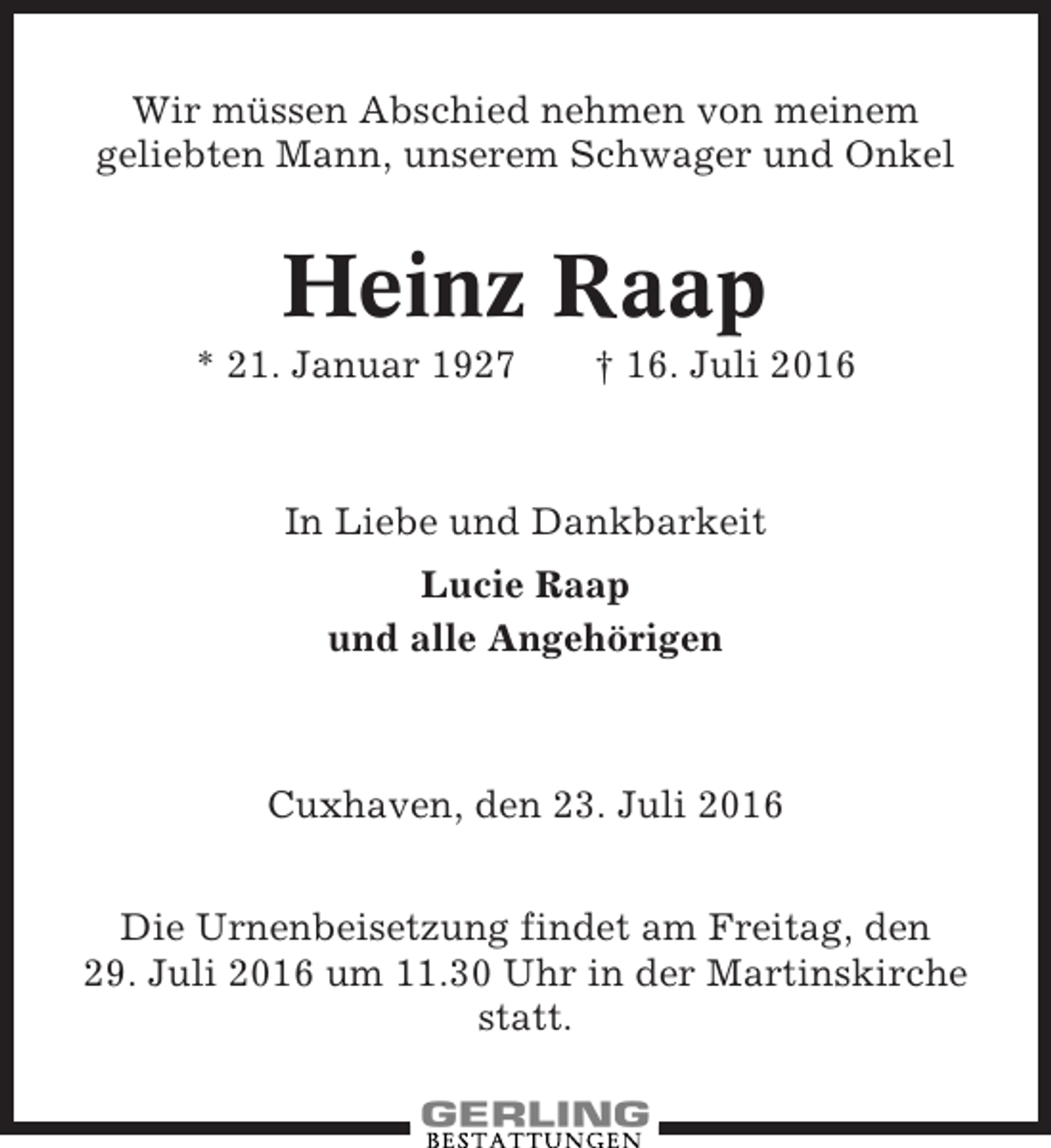 <p>Wir müssen Abschied nehmen von meinem<br />geliebten Mann, unserem Schwager und Onkel</p><p>Heinz Raap<br />* 21. Januar 1927</p><p>† 16. Juli 2016</p><p>In Liebe und Dankbarkeit<br />Lucie Raap<br />und alle Angehörigen</p><p>Cuxhaven, den 23. Juli 2016<br />Die Urnenbeisetzung findet am Freitag, den<br />29. Juli 2016 um 11.30 Uhr in der Martinskirche<br />statt.</p>