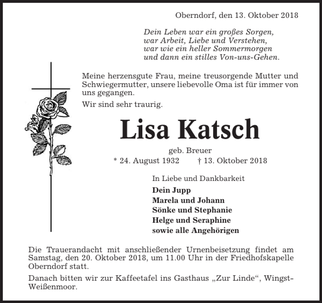 <p>Oberndorf, den 13. Oktober 2018<br />Dein Leben war ein großes Sorgen,<br />war Arbeit, Liebe und Verstehen,<br />war wie ein heller Sommermorgen<br />und dann ein stilles Von-uns-Gehen.<br />Meine herzensgute Frau, meine treusorgende Mutter und<br />Schwiegermutter, unsere liebevolle Oma ist für immer von<br />uns gegangen.<br />Wir sind sehr traurig.</p><p>Lisa Katsch<br />geb. Breuer<br />* 24. August 1932<br />† 13. Oktober 2018<br />In Liebe und Dankbarkeit</p><p>Dein Jupp<br />Marela und Johann<br />Sönke und Stephanie<br />Helge und Seraphine<br />sowie alle Angehörigen<br />Die Trauerandacht mit anschließender Urnenbeisetzung findet am<br />Samstag, den 20. Oktober 2018, um 11.00 Uhr in der Friedhofskapelle<br />Oberndorf statt.<br />Danach bitten wir zur Kaffeetafel ins Gasthaus „Zur Linde“, WingstWeißenmoor.</p>