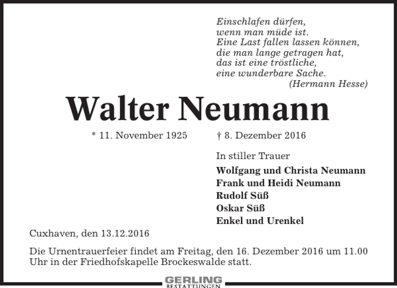 <p>Einschlafen dürfen,<br />wenn man müde ist.<br />Eine Last fallen lassen können,<br />die man lange getragen hat,<br />das ist eine tröstliche,<br />eine wunderbare Sache.<br />(Hermann Hesse)</p><p>Walter Neumann<br />* 11. November 1925</p><p>† 8. Dezember 2016<br />In stiller Trauer<br />Wolfgang und Christa Neumann<br />Frank und Heidi Neumann<br />Rudolf Süß<br />Oskar Süß<br />Enkel und Urenkel</p><p>Cuxhaven, den 13.12.2016<br />Die Urnentrauerfeier findet am Freitag, den 16. Dezember 2016 um 11.00<br />Uhr in der Friedhofskapelle Brockeswalde statt.</p>